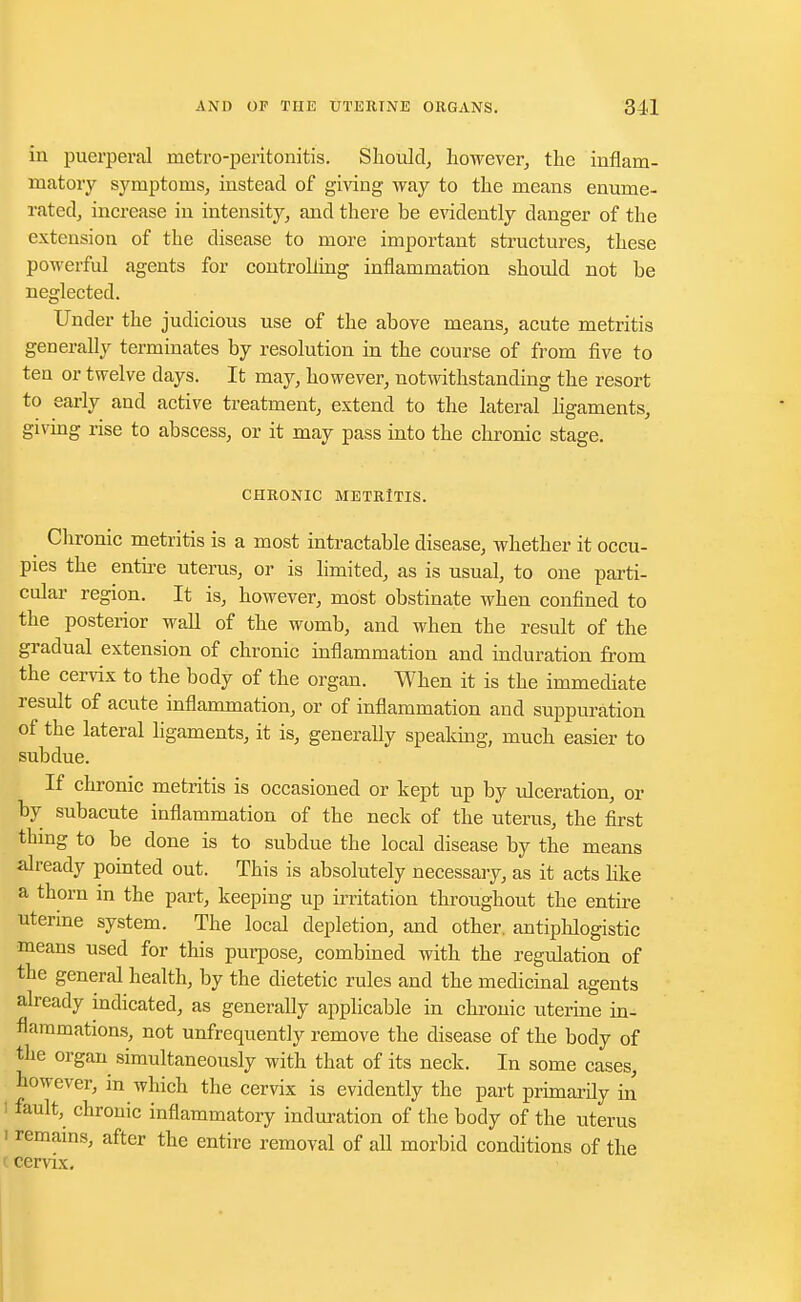 in puerperal metro-peritonitis. Should, however, the inflam- matory symptoms, instead of giving way to the means enume- rated, increase in intensity, and there be evidently danger of the extension of the disease to more important structures, these powerful agents for controlling inflammation should not be neglected. Under the judicious use of the above means, acute metritis generally terminates by resolution in the course of from five to ten or twelve days. It may, however, notwithstanding the resort to early and active treatment, extend to the lateral ligaments, giving rise to abscess, or it may pass into the chronic stage. CHRONIC METRITIS. Chronic metritis is a most intractable disease, whether it occu- pies the entire uterus, or is limited, as is usual, to one parti- cular region. It is, however, most obstinate when confined to the posterior wall of the womb, and when the result of the gradual extension of chronic inflammation and induration from the cervix to the body of the organ. When it is the immediate result of acute inflammation, or of inflammation and suppuration of the lateral ligaments, it is, generally speaking, much easier to subdue. If chronic metritis is occasioned or kept up by ulceration, or by subacute inflammation of the neck of the uterus, the first thing to be done is to subdue the local disease by the means already pointed out. This is absolutely necessary, as it acts like a thorn in the part, keeping up irritation throughout the entire uterine system. The local depletion, and other, antipldogistic means used for this purpose, combined with the regulation of the general health, by the dietetic rules and the medicinal agents already indicated, as generally applicable in chronic uterine in- flammations, not unfrequently remove the disease of the body of the organ simultaneously with that of its neck. In some cases, however, in which the cervix is evidently the part primardy rn fault, chronic inflammatory induration of the body of the uterus i remains, after the entire removal of all morbid conditions of the cervix.