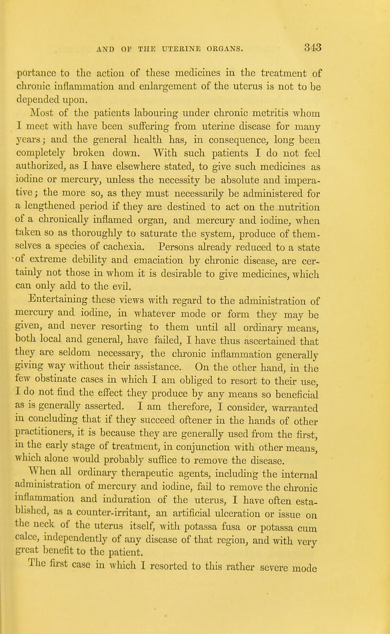 portance to the action of these medicines in the treatment of chronic inflammation and enlargement of the uterus is not to be depended upon. Most of the patients labouring under chronic metritis whom I meet with have been suffering from uterine disease for many years; and the general health has, in consequence, long been completely broken down. With such patients I do not feel authorized, as I have elsewhere stated, to give such medicines as iodine or mercury, unless the necessity be absolute and impera- tive j the more so, as they must necessarily be administered for a lengthened period if they are destined to act on the nutrition of a chronically inflamed organ, and mercury and iodine, when taken so as thoroughly to saturate the system, produce of them- selves a species of cachexia. Persons already reduced to a state •of extreme debility and emaciation by chronic disease, are cer- tainly not those in whom it is desirable to give medicines, which can only add to the evil. Entertaining these views with regard to the administration of mercury and iodine, in whatever mode or form they may be given, and never resorting to them until all ordinary means, both local and general, have failed, I have thus ascertained that they are seldom necessary, the chronic inflammation generally giving way without their assistance. On the other hand, in the few obstinate cases in which I am obliged to resort to their use, I do not find the effect they produce by any means so beneficial as is generally asserted. I am therefore, I consider, warranted in concluding that if they succeed oftener in the hands of other practitioners, it is because they are generally used from the first, in the early stage of treatment, in conjunction with other means, which alone would probably suffice to remove the disease. When all ordinary therapeutic agents, including the internal administration of mercury and iodine, fail to remove the chronic inflammation and induration of the uterus, I have often esta- blished, as a counter-irritant, an artificial ulceration or issue on the neck of the uterus itself, with potassa fusa or potassa cum calce, independently of any disease of that region, and with very great benefit to the patient. The first case in which I resorted to this rather severe mode