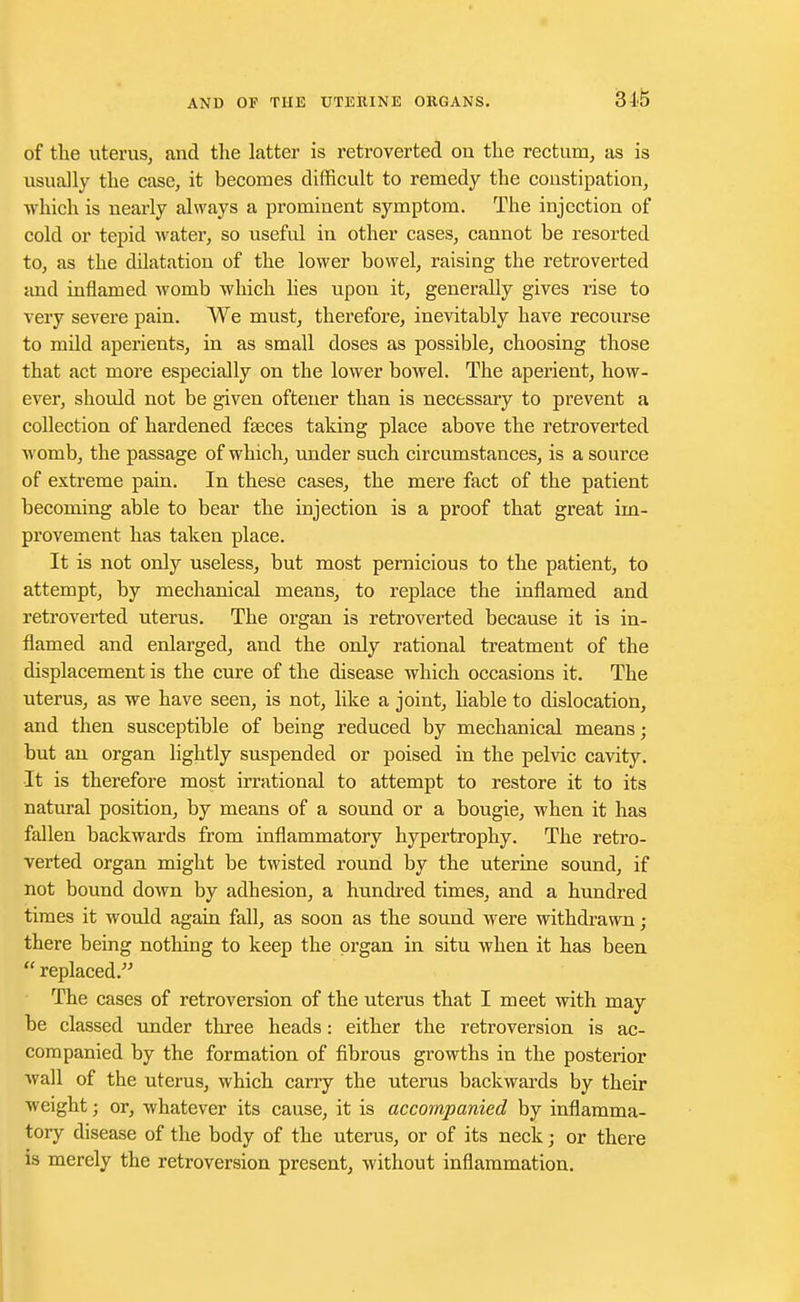 of the uterus, and the latter is retroverted on the rectum, as is usually the case, it becomes difficult to remedy the constipation, which is nearly always a prominent symptom. The injection of cold or tepid water, so useful in other cases, cannot be resorted to, as the dilatation of the lower bowel, raising the retroverted and inflamed womb which lies upon it, generally gives rise to very severe pain. We must, therefore, inevitably have recourse to mild aperients, in as small doses as possible, choosing those that act more especially on the lower bowel. The aperient, how- ever, should not be given oftener than is necessary to prevent a collection of hardened faeces taking place above the retroverted womb, the passage of which, under such circumstances, is a source of extreme pain. In these cases, the mere fact of the patient becoming able to bear the injection is a proof that great im- provement has taken place. It is not only useless, but most pernicious to the patient, to attempt, by mechanical means, to replace the inflamed and retroverted uterus. The organ is retroverted because it is in- flamed and enlarged, and the only rational treatment of the displacement is the cure of the disease which occasions it. The uterus, as we have seen, is not, like a joint, liable to dislocation, and then susceptible of being reduced by mechanical means; but an organ lightly suspended or poised in the pelvic cavity. It is therefore most irrational to attempt to restore it to its natural position, by means of a sound or a bougie, when it has fallen backwards from inflammatory hypertrophy. The retro- verted organ might be twisted round by the uterine sound, if not bound down by adhesion, a hundred times, and a hundred times it would again fall, as soon as the sound were withdrawn; there being nothing to keep the organ in situ when it has been  replaced. The cases of retroversion of the uterus that I meet with may be classed under three heads: either the retroversion is ac- companied by the formation of fibrous growths in the posterior wall of the uterus, which carry the uterus backwards by their weight • or, whatever its cause, it is accompanied by inflamma- tory disease of the body of the uterus, or of its neck; or there is merely the retroversion present, without inflammation.