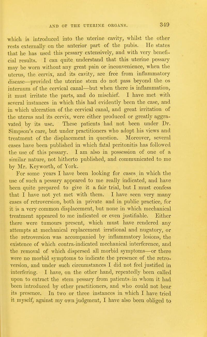 which is introduced into the uterine cavity, whilst the other rests externally on the anterior part of the pubis. He states that he has used this pessary extensively, and with very benefi- cial results. I can quite understand that this uterine pessary may be worn without any great pain or inconvenience, when the uterus, the cervix, and its cavity, are free from inflammatory disease—provided the uterine stem do not pass beyond the os internum of the cervical canal—but when there is inflammation, it must irritate the parts, and do mischief. I have met with several instances in which this had evidently been the case, and in which ulceration of the cervical canal, and great irritation of the uterus and its cervix, were either produced or greatly aggra- vated by its use. These patients had not been under Dr. Simpson's care, but under practitioners who adopt his views and treatment of the displacement in question. Moreover, several cases have been published in which fatal peritonitis has followed the use of this pessary. I am also in possession of one of a similar nature, not hitherto published, and communicated to me by Mr. Keyworth, of York. For some years I have been looking for cases in which the use of such a pessary appeared to me really indicated, and have been quite prepared to give it a fair trial, but I must confess that I have not yet met with them. I have seen very many cases of retroversion, both in private and in public practice, for it is a very common displacement, but none in which mechanical treatment appeared to me indicated or even justifiable. Either there were tumours present, which must have rendered any attempts at mechanical replacement irrational and nugatory, or the retroversion was accompanied by inflammatory lesions, the existence of which contra-indicated mechanical interference, and the removal of which dispersed all morbid symptoms—or there were no morbid symptoms to indicate the presence of the retro- version, and under such circumstances I did not feel justified in interfering. I have, on the other hand, repeatedly been called upon to extract the stem pessary from patients in whom it had been introduced by other practitioners, and who could not bear its presence. In two or three instances in which I have tried it myself, against my own judgment, I have also been obliged to