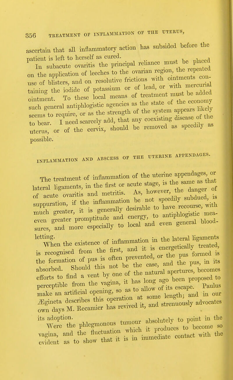 ascertain that all inflammatory action has subsided before the patient is left to herself as cured. P In subacute ovaritis the principal rehance must be placed on the application of leeches to the ovarian region,> F- use of blisters, and on resolutive friction* with taining the iodide of potassium or of lead, 0^wt\^erXea ointment, To these local means of ^f^^ such general antiphlogistic agencies as the state of the economy eems o equirjor as the strength of the system appears hkely to bear I need scarcely add, that any coexisting disease of: the uteZ or of the cervix, should be removed as speeddy as possible. INFLAMMATION AND ABSCESS OF THE UTERINE APPENDAGES. The treatment of inflammation of the  lateral laments, in the first or acute stage, is the, samea.that of acute ovariti and metritis. As, however he danger of snres, and more especially to local ana even g let^'en the existence of inflammation in the « cognised from the first, and rt rs ene^cafl^ed, the fonnation of pns is often P^ted'01 *be ^ ta its ahsorhed. Should this not he the I^f^J^^ecomes efforts to find a vent hy one of the natur^^proposed to 2 P^onons tnmonr to pomt^m the vagina, and the flnctnatmn ff^ —ntMt lvith the evident as to show that it is m u