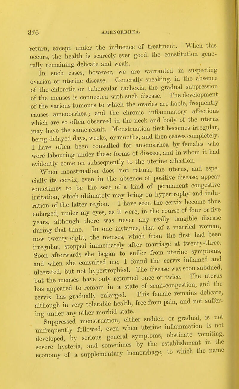 return, except under the influence of treatment. When this occurs, the health is scarcely ever good, the constitution gene- rally remaining delicate and weak. In such cases, however, we are warranted in suspecting ovarian or uterine disease. Generally speaking, in the absence of the chlorotic or tubercular cachexia, the gradual suppression of the menses is connected with such disease. The development of the various tumours to which the ovaries are liable, frequently causes amenorrhea; and the chronic inflammatory affections which are so often observed in the neck and body of the uterus may have the same result. Menstruation first becomes irregular, being delayed days, weeks, or months, and then ceases completely. I have often been consulted for amenorrhea by females who were labouring under these forms of disease, and in whom it had evidently come on subsequently to the uterine affection. When menstruation does not return, the uterus, and espe- cially its cervix, even in the absence of positive disease, appear sometimes to be the seat of a kind of permanent congestive irritation, which ultimately may bring on hypertrophy and indu- ration of the latter region. I have seen the cervix become thus enlarged, under my eyes, as it were, in the course of four- or five years, although there was never any really tangible disease during that time. In one instance, that of a married woman, now twenty-eight, the menses, which from the first had been irregular, stopped immediately after marriage at twenty-three. Soon afterwards she began to suffer from uterine symptoms and when she consulted me, I found the cervix inflamed and ulcerated, but not hypertrophied. The disease was soon subdued, but the menses have only returned once or twice. The uterus has appeared to remain in a state of semi-congestion, and the cervix has gradually enlarged. This female remains delicate, although in very tolerable health, free from pam, and not Butter- ing under any other morbid state. Suppressed menstruation, either sudden or gradual, is not unfrequently followed, even when uterine inflammation is not developed, by serious general symptoms, obstinate vomiting, severe hysteria, and sometimes by the establishment in the economy of a supplementary hemorrhage, to which the name