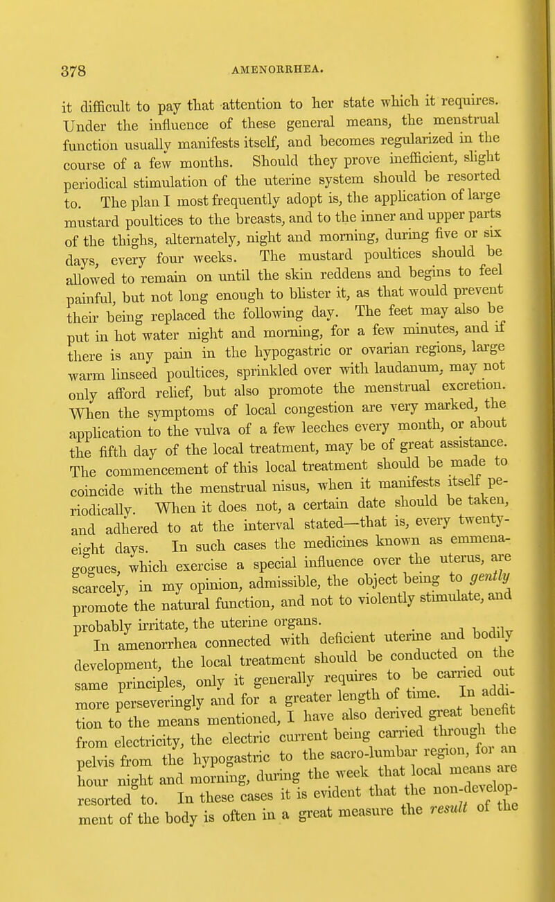 it difficult to pay that attention to her state which it requires. Under the influence of these general means, the menstrual function usually manifests itself, and becomes regularized in the course of a few months. Should they prove inefficient, slight periodical stimulation of the uterine system should be resorted to. The plan I most frequently adopt is, the application of large mustard poultices to the breasts, and to the inner and upper parts of the thighs, alternately, night and morning, during five or six days, every four weeks. The mustard poultices should be allowed to remain on until the shin reddens and begins to feel painful but not long enough to blister it, as that would prevent their being replaced the following day. The feet may also be put in hot water night and morning, for a few minutes, and if there is any pain in the hypogastric or ovarian regions, large warm linseed poultices, sprinkled over with laudanum, may not only afford relief, but also promote the menstrual excretion. When the symptoms of local congestion are very marked, the application to the vulva of a few leeches every month, or about the fifth day of the local treatment, may be of great assistance. The commencement of this local treatment should be made to coincide with the menstrual nisus, when it manifests itself pe- riodically. When it does not, a certain date should be taken, and adhered to at the interval stated-that is, every twenty- eio-ht days. In such cases the medicines known as emmena- gogues, which exercise a special influence over the uterus, are scarcely in my opinion, admissible, the object being to gently promote the natural function, and not to violently stimulate, and probably irritate, the uterine organs. P In amenorrhea connected with deficient uterine and bodily development, the local treatment should be conducted on the same principles, only it generally requires to be carried out more perseveringly and for a greater length of time. In ackh tion to the means mentioned, I have also derived ^bendfc from electricity, the electric current being carried through the pelvis from the' hypogastric to ^^7 ^lT~l hour night and morning, during ^.^^f^^ZZ resorted'to. In these cases it is evident that the ment of the body is often in a great measure the result of the