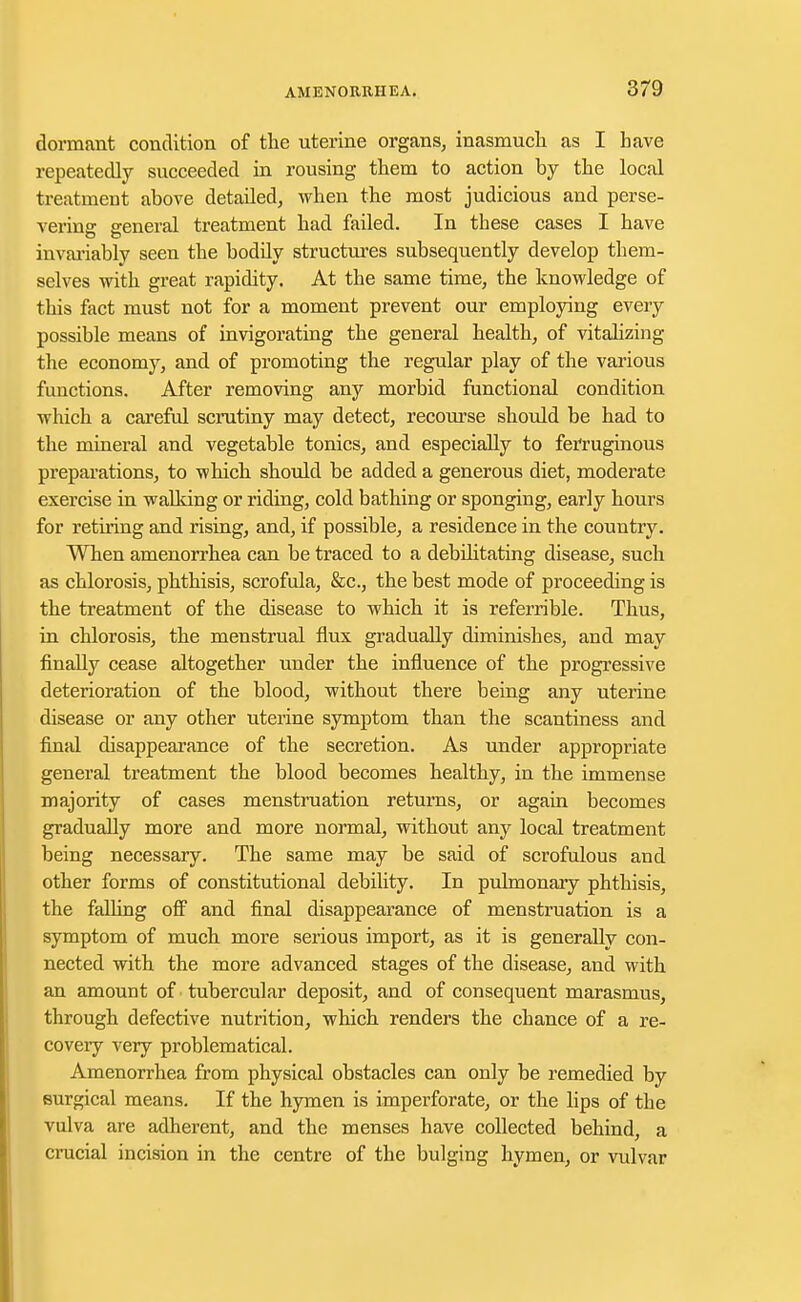 dormant condition of the uterine organs, inasmuch as I have repeatedly succeeded in rousing them to action by the local treatment above detailed, when the most judicious and perse- vering general treatment had failed. In these cases I have invariably seen the bodfly structures subsequently develop them- selves with great rapidity. At the same time, the knowledge of this fact must not for a moment prevent our employing every possible means of invigorating the general health, of vitalizing the economy, and of promoting the regular play of the various functions. After removing any morbid functional condition which a careful scrutiny may detect, recourse should be had to the mineral and vegetable tonics, and especially to ferruginous preparations, to which should be added a generous diet, moderate exercise in walking or riding, cold bathing or sponging, early hours for retiring and rising, and, if possible, a residence in the country. When amenorrhea can be traced to a debilitating disease, such as chlorosis, phthisis, scrofula, &c, the best mode of proceeding is the treatment of the disease to which it is referable. Thus, in chlorosis, the menstrual flux gradually diminishes, and may finally cease altogether under the influence of the progressive deterioration of the blood, without there being any uterine disease or any other uterine symptom than the scantiness and final disappearance of the secretion. As under appropriate general treatment the blood becomes healthy, in the immense majority of cases menstruation returns, or again becomes gradually more and more normal, without any local treatment being necessary. The same may be said of scrofulous and other forms of constitutional debility. In pulmonary phthisis, the falling off and final disappearance of menstruation is a symptom of much more serious import, as it is generally con- nected with the more advanced stages of the disease, and with an amount of tubercular deposit, and of consequent marasmus, through defective nutrition, which renders the chance of a re- covery very problematical. Amenorrhea from physical obstacles can only be remedied by surgical means. If the hymen is imperforate, or the lips of the vulva are adherent, and the menses have collected behind, a crucial incision in the centre of the bulging hymen, or vidvar