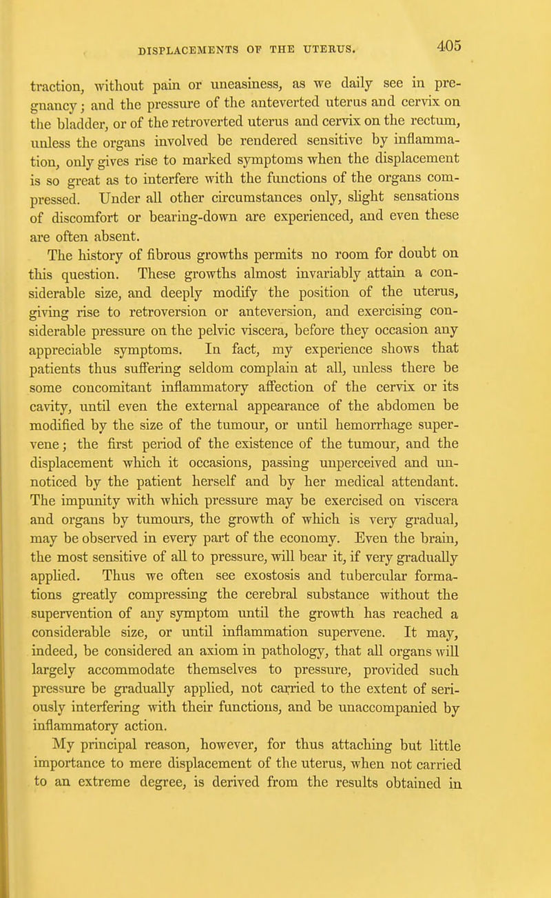 traction, without pain or uneasiness, as we daily see in pre- gnancy ; and the pressure of the anteverted uterus and cervix on the bladder, or of the retroverted uterus and cervix on the rectum, unless the organs involved be rendered sensitive by inflamma- tion, only gives rise to marked symptoms when the displacement is so great as to interfere with the functions of the organs com- pressed. Under all other circumstances only, slight sensations of discomfort or bearing-down are experienced, and even these are often absent. The history of fibrous growths permits no room for doubt on this question. These growths almost invariably attain a con- siderable size, and deeply modify the position of the uterus, giving rise to retroversion or anteversion, and exercising con- siderable pressure on the pelvic viscera, before they occasion any appreciable symptoms. In fact, my experience shows that patients thus suffering seldom complain at all, unless there be some concomitant inflammatory affection of the cervix or its cavity, until even the external appearance of the abdomen be modified by the size of the tumour, or until hemorrhage super- vene ; the first period of the existence of the tumour, and the displacement which it occasions, passing unperceived and un- noticed by the patient herself and by her medical attendant. The impunity with which pressure may be exercised on viscera and organs by tumours, the growth of which is very gradual, may be observed in every part of the economy. Even the brain, the most sensitive of all to pressure, will bear it, if very gradually applied. Thus we often see exostosis and tubercular forma- tions greatly compressing the cerebral substance without the supervention of any symptom until the growth has reached a considerable size, or until inflammation supervene. It may, indeed, be considered an axiom in pathology, that all organs will largely accommodate themselves to pressure, provided such pressure be gradually applied, not carried to the extent of seri- ously interfering with their functions, and be unaccompanied by inflammatory action. My principal reason, however, for thus attaching but little importance to mere displacement of the uterus, when not carried to an extreme degree, is derived from the results obtained in