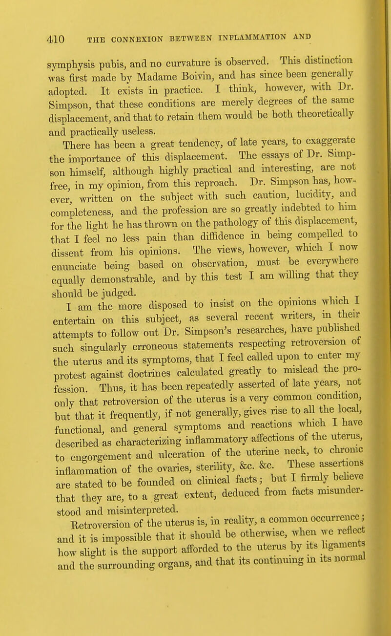 symphysis pubis, and no curvature is observed. This distinction was first made by Madame Boivin, and has since been generally adopted. It exists in practice. I think, however, with Dr. Simpson, that these conditions are merely degrees of the same displacement, and that to retain them would be both theoretically and practically useless. There has been a great tendency, of late years, to exaggerate the importance of this displacement. The essays of Dr. Simp- son himself, although highly practical and interesting, are not free, in my opinion, from this reproach. Dr. Simpson has, how- ever, written on the subject with such caution, lucidity, and completeness, and the profession are so greatly indebted to him for the light he has thrown on the pathology of this displacement, that I feel no less pain than diffidence in being compelled to dissent from his opinions. The views, however, which I now enunciate being based on observation, must be everywhere equally demonstrable, and by this test I am willing that they should be judged. _ _ I am the more disposed to insist on the opinions which 1 entertain on this subject, as several recent writers, in their attempts to follow out Dr. Simpson's researches, have published such singularly erroneous statements respecting retroversion ot the uterus and its symptoms, that I feel called upon to enter my protest against doctrines calculated greatly to mislead the pro- fession Thus, it has been repeatedly asserted of late years, not only that retroversion of the uterus is a very common condition, but that it frequently, if not generally, gives rise to all the local, functional, and general symptoms and reactions which I have described as characterizing inflammatory affections of the uterus, to engorgement and ulceration of the uterine neck, to chrome inflammation of the ovaries, sterility, &c. &c These assertions are stated to be founded on clinical facts; but I firmly beheve that they are, to a great extent, deduced from facts misundei- stood and misinterpreted. Eetooversion of the uterus is, in reabty, a common occurrence and it is impossible that it should be otherwise, when we reflect how slight is the support afforded to the uterus by its hgamet and the surrounding organs, and that its continuing in its noimal