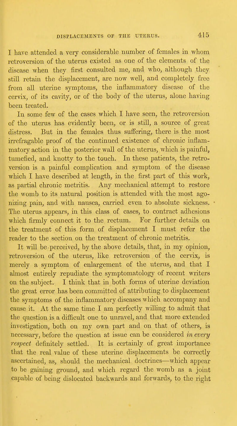 I have attended a very considerable number of females in whom retroversion of the uterus existed as one of the elements of the disease when they first consulted me, and who, although they still retain the displacement, are now well, and completely free from all uterine symptoms, the inflammatory disease of the cervix, of its cavity, or of the body of the uterus, alone having been treated. In some few of the cases which I have seen, the retroversion of the uterus has evidently been, or is still, a source of great distress. But in the females thus suffering, there is the most irrefragable proof of the continued existence of chronic inflam- matory action in the posterior wall of the uterus, which is painful, tumefied, and knotty to the touch. In these patients, the retro- version is a painful complication and symptom of the disease which I have described at length, in the first part of this work, as partial chronic metritis. Any mechanical attempt to restore the womb to its natural position is attended with the most ago- nizing pain, and with nausea, carried even to absolute sickness. The uterus appears, in this class of cases, to contract adhesions which firmly connect it to the rectum. For further details on the treatment of this form of displacement I must refer the reader to the section on the treatment of chronic metritis. It will be perceived, by the above details, that, in my opinion, retroversion of the uterus, like retroversion of the cervix, is merely a symptom of enlargement of the uterus, and that I almost entirely repudiate the symptomatology of recent writers on the subject. I think that in both forms of uterine deviation the great error has been committed of attributing to displacement the symptoms of the inflammatory diseases which accompany and cause it. At the same time I am perfectly willing to admit that the question is a difficult one to unravel, and that more extended investigation, both on my own part and on that of others, is necessary, before the question at issue can be considered in every respect definitely settled. It is certainly of great importance that the real value of these uterine displacements be correctly ascertained, as, should the mechanical doctrines—which appear to be gaining ground, and which regard the womb as a joint capable of being dislocated backwards and forwards, to the right