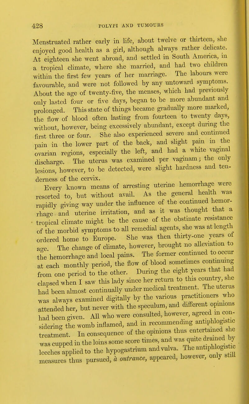 Menstruated rather early in life, about twelve or thirteen, she enjoyed good health as a girl, although always rather delicate. At eighteen she went abroad, and settled in South America, in a tropical climate, where she married, and had two children within the first few years of her marriage. The labours were favourable, and were not followed by any untoward symptoms. About the age of twenty-five, the menses, which had previously only lasted four or five days, began to be more abundant and prolonged. This state of things became gradually more marked, the flow of blood often lasting from fourteen to twenty days, without, however, being excessively abundant, except during the first three or four. She also experienced severe and continued pain in the lower part of the back, and slight pain in the ovarian regions, especially the left, and had a white vaginal discharge. The uterus was examined per vagiuam; the only lesions, however, to be detected, were slight hardness and ten- derness of the cervix. Every known means of arresting uterine hemorrhage were resorted to, but without avail. As the general health was rapidly giving way under the influence of the continued hemor- rhage and uterine irritation, and as it was thought that a • tropical climate might be the cause of the obstinate resistance of the morbid symptoms to all remedial agents, she was at length ordered home to Europe. She was then thirty-one years of a-e The change of climate, however, brought no alleviation to the hemorrhage and local pains. The former continued to occur at each monthly period, the flow of blood sometimes continuing from one period to the other. During the eight yean that had elapsed when I saw this lady since her return to this country she had been almost continually under medical treatment The uterus was always examined digitally by the various practitioners who Ittended her, but never with the speculum, and different opinions had been given. All who were consulted, however, agreed in con- sidering the womb inflamed, and in recommending antiphlogishc treatment. In consequence of the opinions thus entertained she was cupped in the loins some score times, and was quite di amed by Sies^ppliedto the hypogastrium andvulva. ™pMog.^ measures thus pursued, a outrance, appeared, however, only still