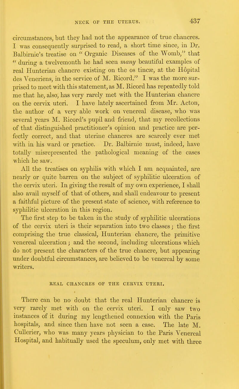 circumstances, but they had not the appearance of true chancres. I was consequently surprised to read, a short time since, in Dr. Balbirnie's treatise on  Organic Diseases of the Womb, that  during a twelvemonth he had seen many beautiful examples of real Hunterian chancre existing on the os tincse, at the Hopital des Veneriens, in the service of M. Ricord. I was the more sur- prised to meet with this statement, as M. Ricord has repeatedly told me that he, also, has very rarely met with the Hunterian chancre on the cervix uteri. I have lately ascertained from Mr. Acton, the author of a very able work on venereal disease, who was several years M. Ricord's pupil and friend, that my recollections of that distinguished practitioner's opinion and practice are per- fectly correct, and that uterine chancres are scarcely ever met with in his ward or practice. Dr. Balbirnie must, indeed, have totally misrepresented the pathological meaning of the cases which he saw. All the treatises on syphilis with which I am acquainted, are nearly or quite barren on the subject of syphilitic ulceration of the cervix uteri. In giving the result of my own experience, I shall also avail myself of that of others, and shall endeavour to present a faithful picture of the present state of science, with reference to syphilitic ulceration in this region. The first step to be taken in the study of syphilitic ulcerations of the cervix uteri is their separation into two classes; the first comprising the true classical, Hunterian chancre, the primitive venereal ulceration; and the second, including ulcerations which do not present the characters of the true chancre, but appealing under doubtful circumstances, are believed to be venereal by some writers. REAL CHANCRES OF THE CERVIX UTERI. There can be no doubt that the real Hunterian chancre is very rarely met with on the cervix uteri. I only saw two instances of it during my lengthened connexion with the Paris hospitals, and since then have not seen a case. The late M. Cullerier, who was many years physician to the Paris Venereal Hospital, and habitually used the speculum, only met with three