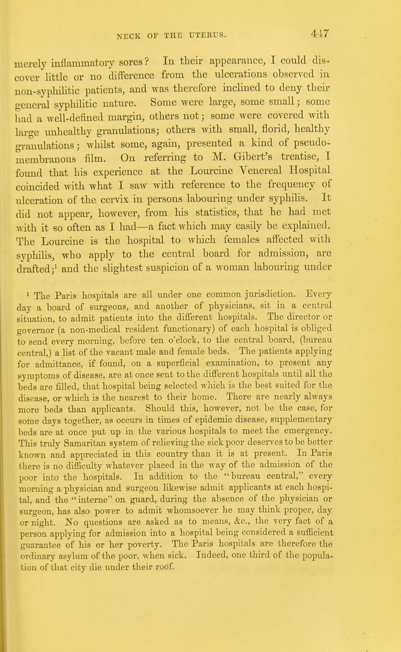 merely inflammatory sores ? In their appearance, I could dis- cover little or no difference from the ulcerations observed in non-syphilitic patients, and was therefore inclined to deny their general syphilitic nature. Some were large, some small; some had a well-defined margin, others not j some were covered with large unhealthy granulations; others with small, florid, healthy granulations; whilst some> again, presented a kind of pseudo- membranous film. On referring to M. Gibert's treatise, I found that his experience at the Lourcine Venereal Hospital coincided with what I saw with reference to the frequency of ideeration of the cervix in persons labouring under syphilis. It did not appear, however from his statistics, that he had met with it so often as I had—a fact which may easfly be explained. The Lourcine is the hospital to which females affected with syphilis, who apply to the central board for admission, are drafted;1 and the slightest suspicion of a woman labouring under 1 The Paris hospitals are all under one common jurisdiction. Every day a board of surgeons, and another of physicians, sit in a central situation, to admit patients into the different hospitals. The director or governor (a non-medical resident functionary) of each hospital is obliged to send every morning, before ten o'clock, to the central board, (bureau central,) a list of the vacant male and female beds. The patients applying for admittance, if found, on a superficial examination, to present any symptoms of disease, are at once sent to the different hospitals until all the beds are filled, that hospital being selected which is the best suited for the disease, or which is the nearest to their home. There are nearly always more beds than applicants. Should this, however, not be the case, for some days together, as occurs in times of epidemic disease, supplementary beds are at once put up in the various hospitals to meet the emergency. This truly Samaritan system of relieving the sick poor deserves to be better known and appreciated in this country than it is at present. In Paris there is no difficulty whatever placed in the way of the admission of the poor into the hospitals. In addition to the bureau central, every morning a physician and surgeon likewise admit applicants at eacb hospi- tal, and the  interne on guard, during the absence of the physician or surgeon, has also power to admit whomsoever he may think proper, clay or night. No questions are asked as to means, &c, the very fact of a person applying for admission into a hospital being considered a sufficient guarantee of his or her poverty. The Paris hospitals are therefore the ordinary asylum of the poor, when sick. Indeed, one third of the popula- tion of that city die under their roof.