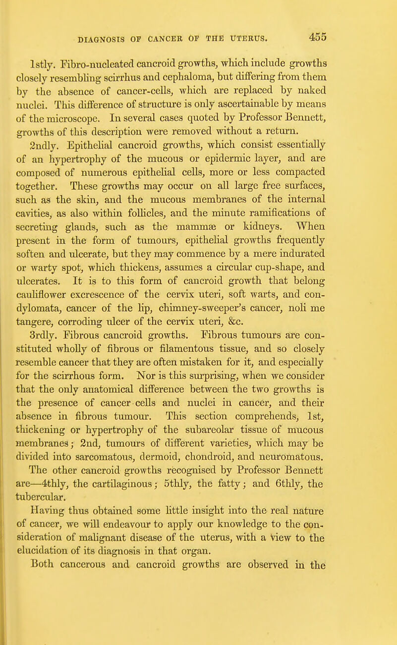 lstly. Fibro-nucleated cancroid growths, which include growths closely resembling scirrhus and cephaloma, but differing from them by the absence of cancer-cells, which are replaced by naked nuclei. This difference of structure is only ascertainable by means of the microscope. In several cases quoted by Professor Bennett, growths of this description were removed without a return. 2ndly. Epithelial cancroid growths, which consist essentially of an hypertrophy of the mucous or epidermic layer, and are composed of numerous epithelial cells, more or less compacted together. These growths may occur on all large free surfaces, such as the skin, and the mucous membranes of the internal cavities, as also within follicles, and the minute ramifications of secreting glands, such as the mammae or kidneys. When present in the form of tumours, epithelial growths frequently soften and ulcerate, but they may commence by a mere indurated or warty spot, which thickens, assumes a circular cup-shape, and ulcerates. It is to this form of cancroid growth that belong cauliflower excrescence of the cervix uteri, soft warts, and con- dylomata, cancer of the lip, chimney-sweeper's cancer, noli me tangere, corroding ulcer of the cervix uteri, &c. 3rdly. Fibrous cancroid growths. Fibrous tumours are con- stituted wholly of fibrous or filamentous tissue, and so closely resemble cancer that they are often mistaken for it, and especially for the scirrhous form. Nor is this surprising, when we consider that the only anatomical difference between the two growths is the presence of cancer cells and nuclei in cancer, and their absence in fibrous tumour. This section comprehends, 1st, thickening or hypertrophy of the subareolar tissue of mucous membranes; 2nd, tumours of different varieties, which may be divided into sarcomatous, dermoid, chondroid, and neuromatous. The other cancroid growths recognised by Professor Bennett are—4thly, the cartilaginous; 5thly, the fatty; and 6thly, the tubercular. Having thus obtained some httle insight into the real nature of cancer, we will endeavour to apply our knowledge to the con- sideration of malignant disease of the uterus, with a view to the elucidation of its diagnosis in that organ. Both cancerous and cancroid growths are observed in the