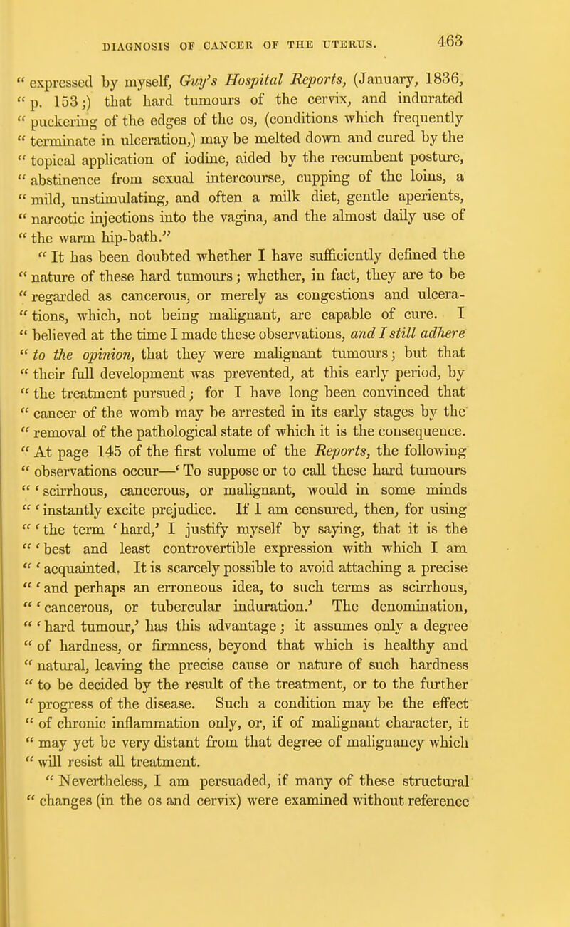  expressed by myself, Guy's Hospital Reports, (January, 1836, p. 153;) that hard tumours of the cervix, and indurated  puckering of the edges of the os, (conditions which frequently  terminate in ulceration,) may be melted down and cured by the  topical application of iodine, aided by the recumbent posture,  abstinence from sexual intercourse, cupping of the loins, a  mild, unstimulating, and often a milk diet, gentle aperients,  narcotic injections into the vagina, and the almost daily use of  the warm hip-bath.  It has been doubted whether I have sufficiently defined the  nature of these hard tumours; whether, in fact, they are to be  regarded as cancerous, or merely as congestions and ulcera-  tions, which, not being malignant, are capable of cure. I  believed at the time I made these observations, and I still adhere  to the opinion, that they were malignant tumours; but that  their full development was prevented, at this early period, by  the treatment pursued; for I have long been convinced that  cancer of the womb may be arrested in its early stages by the . removal of the pathological state of which it is the consequence.  At page 145 of the first volume of the Reports, the following  observations occur—' To suppose or to call these hard tumours ' scirrhous, cancerous, or malignant, would in some minds  ' instantly excite prejudice. If I am censured, then, for using  ' the term ' hard,' I justify myself by saying, that it is the  ' best and least controvertible expression with which I am  ' acquainted. It is scarcely possible to avoid attaching a precise ' and perhaps an erroneous idea, to such terms as scirrhous, ' cancerous, or tubercular induration/ The denomination, ' hard tumour/ has this advantage; it assumes only a degree  of hardness, or firmness, beyond that which is healthy and  natural, leaving the precise cause or nature of such hardness  to be decided by the result of the treatment, or to the further  progress of the disease. Such a condition may be the effect  of chronic inflammation only, or, if of malignant character, it  may yet be very distant from that degree of malignancy which  will resist all treatment.  Nevertheless, I am persuaded, if many of these structural  changes (in the os and cervix) were examined without reference