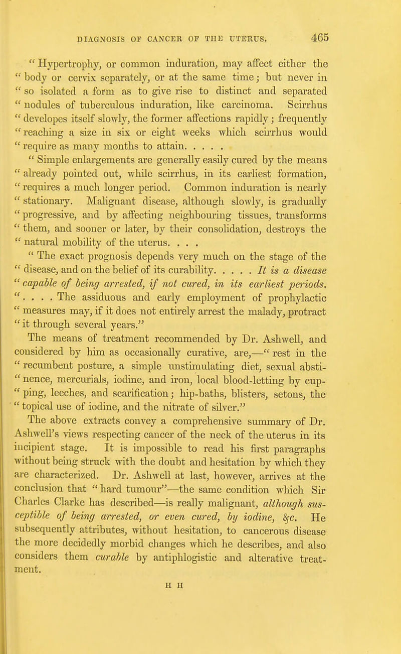  Hypertrophy, or common induration, may affect either the  body or cervix separately, or at the same time; but never in  so isolated a form as to give rise to distinct and separated  nodules of tuberculous induration, like carcinoma. Scirrhus  developes itself slowly, the former affections rapidly; frequently reaching a size in six or eight weeks which scirrhus would  require as many months to attain  Simple enlargements are generally easily cured by the means  already pointed out, while scirrhus, in its earliest formation, requires a much longer period. Common induration is nearly  stationary. Malignant disease, although slowly, is gradually progressive, and by affecting neighbouring tissues, transforms  them, and sooner or later, by their consolidation, destroys the  natural mobility of the uterus. . . .  The exact prognosis depends very much on the stage of the  disease, and on the belief of its curabihty It is a disease  capable of being arrested, if not cured, in its earliest periods. . . . . The assiduous and early employment of prophylactic  measures may, if it does not entirely arrest the malady, protract  it through several years. The means of treatment recommended by Dr. Ash well, and considered by him as occasionally curative, are,— rest in the  recumbent posture, a simple unstimulating diet, sexual absti-  nence, mercurials, iodine, and iron, local blood-letting by cup-  ping, leeches, and scarification; hip-baths, blisters, setons, the  topical use of iodine, and the nitrate of stiver. The above extracts convey a comprehensive summary of Dr. Ashwell's views respecting cancer of the neck of the uterus in its incipient stage. It is impossible to read his first paragraphs without being struck with the doubt and hesitation by which they are characterized. Dr. Ashwell at last, however, arrives at the conclusion that  hard tumour—the same condition which Sir Charles Clarke has described—is really malignant, although sus- ceptible of being arrested, or even cured, by iodine, fyc. He subsequently attributes, without hesitation, to cancerous disease the more decidedly morbid changes which he describes, and also considers them curable by antiphlogistic and alterative treat- ment. H ii