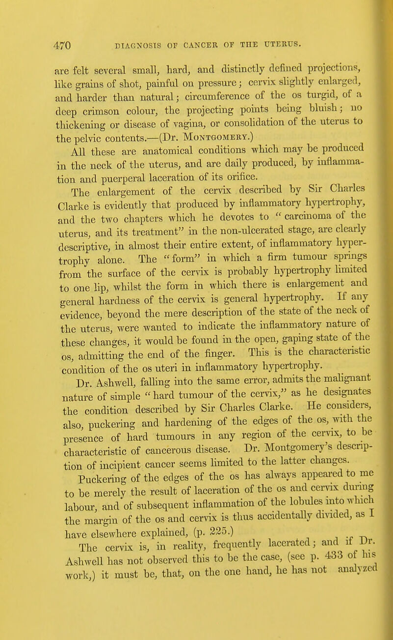 are felt several small, hard, and distinctly defined projections, like grains of shot, painful on pressure; cervix slightly enlarged, and harder than natural; circumference of the os turgid, of a deep crimson colour, the projecting points being bluish; no thickening or disease of vagina, or consolidation of the uterus to the pelvic contents.—(Dr. Montgomery.) All these are anatomical conditions which may be produced in the neck of the uterus, and are daily produced, by inflamma- tion and puerperal laceration of its orifice. The enlargement of the cervix described by Sir Charles Clarke is evidently that produced by inflammatory hypertrophy, and the two chapters which he devotes to  carcinoma of the uterus, and its treatment'-' in the non-ulcerated stage, are clearly descriptive, in almost their entire extent, of inflammatory hyper- trophy alone. The form in which a firm tumour springs from the surface of the cervix is probably hypertrophy limited to one lip, whilst the form in which there is enlargement and general hardness of the cervix is general hypertrophy. If any evidence, beyond the mere description of the state of the neck of the uterus, were wanted to indicate the inflammatory nature of these changes, it would be found in the open, gaping state of the os, admitting the end of the finger. This is the characteristic condition of the os uteri in inflammatory hypertrophy. Dr. Ashwell, falling into the same error, admits the malignant nature of simple hard tumour of the cervix, as he designates the condition described by Sir Charles Clarke. He considers, also, puckering and hardening of the edges of the os, with the presence of hard tumours in any region of the cervix, to be characteristic of cancerous disease. Dr. Montgomery's descrip- tion of incipient cancer seems limited to the latter changes. Puckering of the edges of the os has always appeared to me to be merely the result of laceration of the os and cervix during labour, and of subsequent inflammation of the lobules into which the margin of the os and cervix is thus accidentally divided, as I have elsewhere explained, (p. 225.) The cervix is, in reality, frequently lacerated; and it Dr. Ashwell has not observed this to be the case, (see p. 433 of Ins work,) it must be, that, on the one hand, he has not analyzed