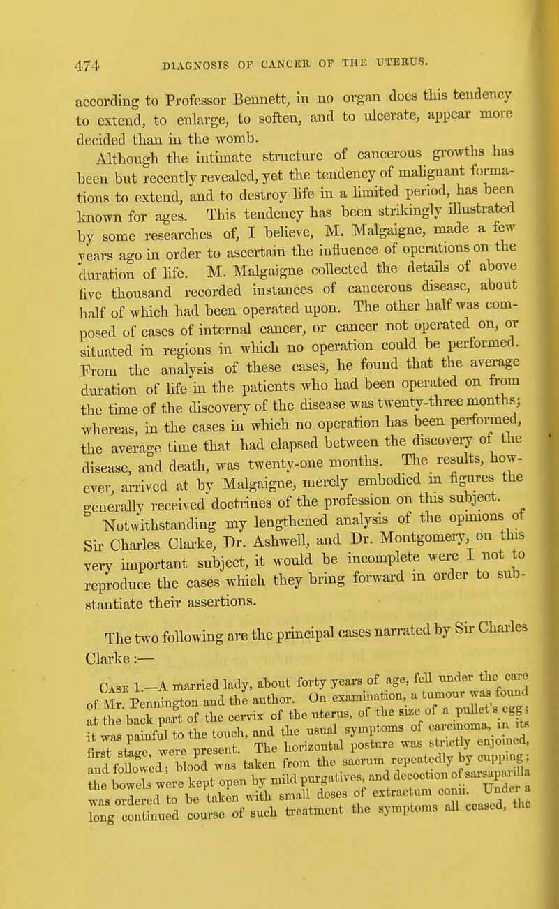 according to Professor Bennett, in no organ does this tendency to extend, to enlarge, to soften, and to ulcerate, appear more decided than in the womb. Although the intimate structure of cancerous growths has been but recently revealed, yet the tendency of malignant forma- tions to extend, and to destroy life in a limited period, has been known for ages. This tendency has been strikingly illustrated by some researches of, I believe, M. Malgaigne, made a few years ago in order to ascertain the influence of operations on the duration of life. M. Malgaigne collected the details of above five thousand recorded instances of cancerous disease, about half of which had been operated upon. The other half was com- posed of cases of internal cancer, or cancer not operated on, or situated in regions in which no operation could be performed. From the analysis of these cases, he found that the average duration of life in the patients who had been operated on from the time of the discovery of the disease was twenty-three months; whereas, in the cases in which no operation has been performed, the average time that had elapsed between the discovery of the disease, and death, was twenty-one months. The results, how- ever, arrived at by Malgaigne, merely embodied in figures the generally received doctrines of the profession on this subject. Notwithstanding my lengthened analysis of the opinions, of Sir Charles Clarke, Dr. Ashwell, and Dr. Montgomery on this very important subject, it would be incomplete were I not to reproduce the cases which they bring forward m order to sub- stantiate their assertions. The two following are the principal cases narrated by Sir Charles Clarke:— Case l.-A married lady, about forty years of age, fell under the care of Mr Pennington and the anthor. On examination, a tumour was found at be back part of the cervix of the nterns, of the .of a pullets egg ft was SK the toueb, and the nsnal symptoms of earcmoma, in te ll JZ were present. The horizontal posture was stnrtly cnjomed, Sf UowedTbbod was taken from the sacrum repeatedly by cnppmg; tL bowels were kept open by mild purgatives, and decoetron of sarsapardla was orle ed o be taken with small doses of extractum conn. Under a Tng cSued course of such treatment the symptoms all ceased, the