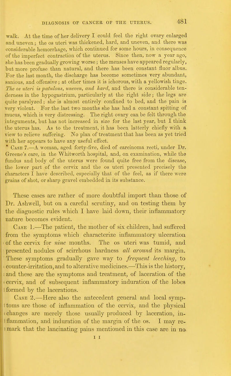 walk. At the time of her delivery I could feel the right ovary enlarged and uneven; the os uteri was thickened, hard, and uneven, and there was considerable hemorrhage, which continued for some hours, in consequence of the imperfect contraction of the uterus. Since then, now a year ago, sho has been gradually growing worse; the menses have appeared regularly, but more profuse than natural, and there has been constant fluor albus. For the last month, the discharge has become sometimes very abundant, sanious, and offensive ; at other times it is ichorous, with a yellowish tinge. The os uteri is patulous, uneven, and hard, and there is considerable ten- derness in the hypogastrium, particularly at the right side; the legs are quite paralyzed; she is almost entirely confined to bed, and the pain is very violent. For the last two months she has had a constant spitting of mucus, which is very distressing. The right ovary can be felt through the integuments, but has not increased in size for the last year, but I think the uterus has. As to the treatment, it has been latterly chiefly with a view to relieve suffering. No plan of treatment that has been as yet tried with her appears to have any useful effect. * Case 7.—A woman, aged forty-five, died of carcinoma recti, under Dr. Greene's care, in the Whitworth hospital, and, on examination, while the fundus and body of the uterus were found quite free from the disease, the lower part of the cervix and the os uteri presented precisely the characters I have described, especially that of the feel, as if there were grains of shot, or sharp gravel embedded in its substance. These cases are rather of more doubtful import than those of Dr. Asbwell, but on a careful scrutiny, and on testing them by the diagnostic rules which I have laid down, their inflammatory nature becomes evident. Case 1.—The patient, the mother of six children, had suffered from the symptoms wbich characterize inflammatory ulceration i of the cervix for nine months. The os uteri was tumid, and presented nodules of scirrhous hardness all around its margin. These symptoms gradually gave way to frequent leeching, to i counter-irritation, and to alterative medicines.—This is the history, ; and these are the symptoms and treatment, of laceration of the i cervix, and of subsequent inflammatory induration of the lobes I formed by the lacerations. Case 2.—Here also the antecedent general and local symp- ttoms are those of inflammation of the cervix, and the physical ichanges are merely those usually produced by laceration, in- I flammation, and induration of the margin of the os. I may re- i mark that the lancinating pains mentioned in this case are in no i i