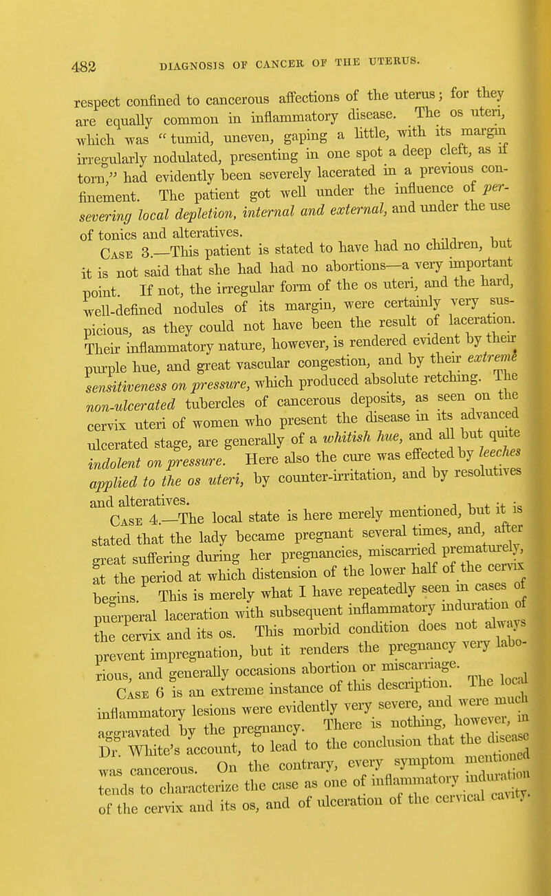 respect confined to cancerous affections of the uterus; for they are equally common in inflammatory disease. The os uteri, which was  tumid, uneven, gaping a little, with its margin irregularly nodulated, presenting in one spot a deep clett, as it torn, had evidently been severely lacerated in a previous con- finement. The patient got well under the influence of per- severing local depletion, internal and external, and under the use of tonics and alteratives. Case 3 —This patient is stated to have had no cluldren, but it is not said that she had had no abortions-a very important point If not, the irregular form of the os uteri, and the hard, well-defined nodules of its margin, were certainly very sus- picious, as they could not have been the result of laceration. Their inflammatory nature, however, is rendered evident by their purple hue, and great vascular congestion, and by then extreme sensitiveness on pressure, which produced absolute retching. The non-ulcerated tubercles of cancerous deposits, as seen on the cervix uteri of women who present the disease in its advanced ulcerated stage, are generally of a whitish hue, and all but quite indolent on pressure. Here also the cure was eflectedby leeches applied to the os uteri, by counter-irritation, and by resolutives and alteratives. . . Case 4.—The local state is here merely mentioned, but it is stated that the lady became pregnant several toes, and at er great suffering during her pregnancies, miscarried P«J*^ at the period at which distension of the lower half of the cem begins. This is merely what I have repeatedly seen m cases o puerperal laceration with subsequent inflammatory mdin-aUon o the cervix and its os. This morbid condition does not always prevent impregnation, but it renders the pregnancy very labo- rious, and generally occasions abortion or nuscamage. Case 6 is an extreme instance of this description The local inflammatory lesions were evidently very severe and were much agg Lted by the pregnancy. There is nothing, howev^ Dr White's account, to lead to the conclusion that the dis^e was cancerous. On the contrary, every symptom nientiou Lracterize the case as one of of the cervix and its os, and of ulceration of the corneal can .