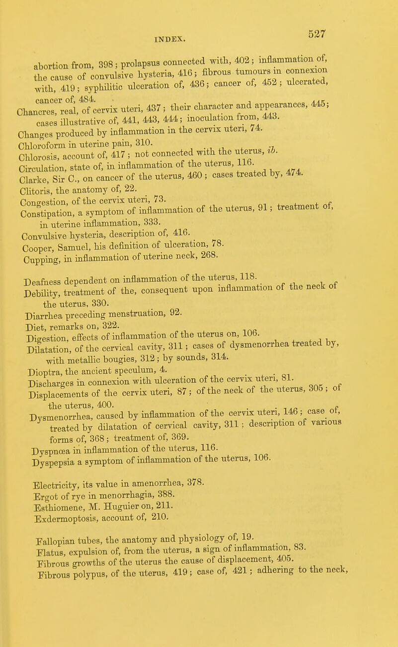 abortion from, 398; prolapsus connected with, 402; inflammation of, the cause of convulsive hysteria, 416; fibrous tumours in connexion with, 419; syphilitic ulceration of, 436; cancer of, 452; ulcerated, ChanTerrel^ervix uteri, 437; their character and appearances, 445; cases illustrative of, 441, 443, 444; inoculation from 443. Changes produced by inflammation in the cervix uteri, 74. Chloroform in uterine pain, 310. _ Chlorosis, account of, 417 ; not connected with the uterus, ih. Circulation, state of, in inflammation of the uterus, 116 Clarke, Sir C, on cancer of the uterus, 460; cases treated by, 474. Clitoris, the anatomy of, 22. Congestion, of the cervix uteri, 73. Constipation, a symptom of inflammation of the uterus, 91; treatment of, in uterine inflammation, 333. Convulsive hysteria, description of, 416. Cooper, Samuel, his definition of ulceration, 78. Cupping, in inflammation of uterine neck, 268. Deafness dependent on inflammation of the uterus, 118 Debility, treatment of the, consequent upon inflammation of the neck ot the uterus, 330. Diarrhea preceding menstruation, 92. Diet, remarks on, 322. Digestion, effects of inflammation of the uterus on, 106. Dilatation, of the cervical cavity, 311; cases of dysmenorrhea treated by, with metallic bougies, 312; by sounds, 314. Dioptra, the ancient speculum, 4. _ Discharges in connexion with ulceration of the cervix uteri, 81. Displacements of the cervix uteri, 87 ; of the neck of the uterus, 305; of the uterus, 400. _ . „ Dysmenorrhea, caused by inflammation of the cervix uteri 146; case ot, treated by dilatation of cervical cavity, 311; description of various forms of, 368; treatment of, 369. Dyspnoea in inflammation of the uterus, 116. Dyspepsia a symptom of inflammation of the uterus, 106. Electricity, its value in amenorrhea, 378. Ergot of rye in menorrhagia, 388. Esthiomene, M. Huguier on, 211. Exdermoptosis, account of, 210. Eallopian tubes, the anatomy and physiology of, 19. Flatus, expulsion of, from the uterus, a sign of inflammation, 83. Fibrous growths of the uterus the cause of displacement, 405. Fibrous polypus, of the uterus, 419; case of, 421; adhering to the neck,