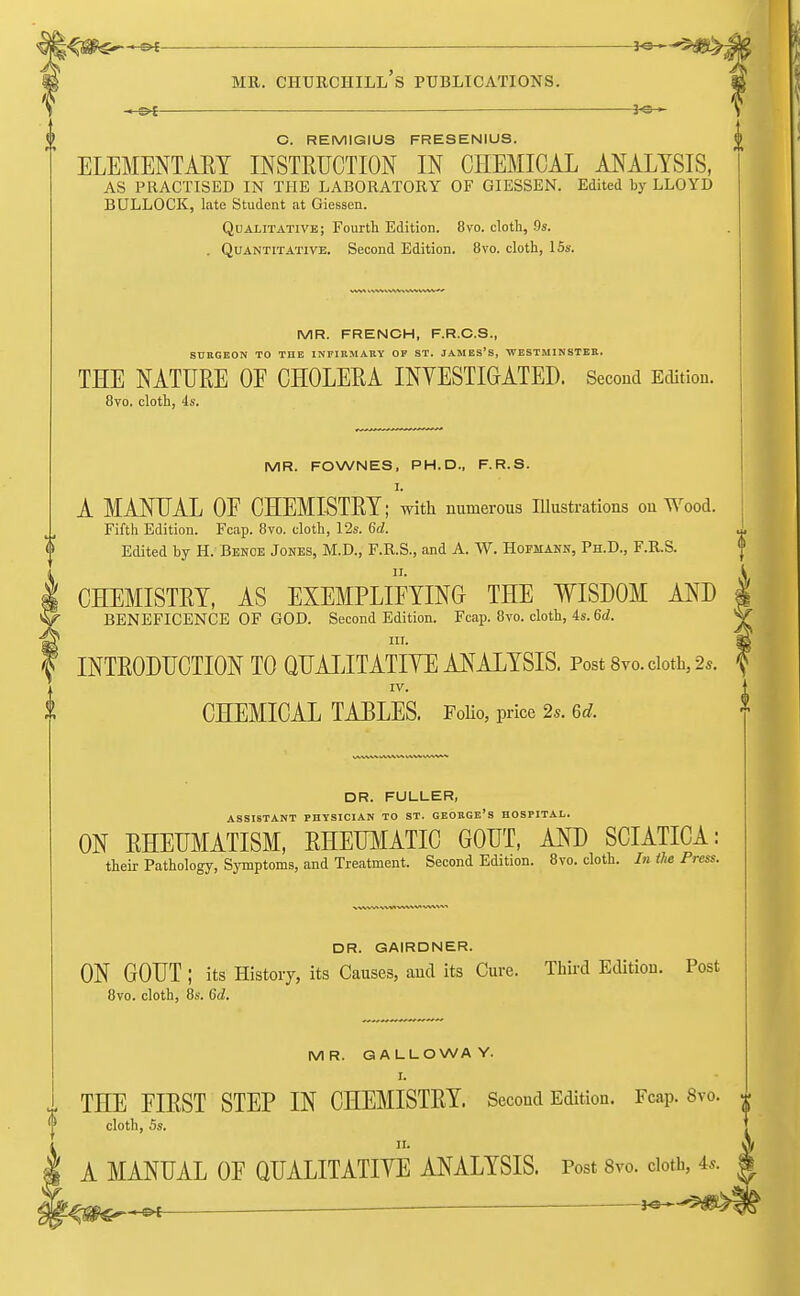 — J<3-^ C. REMIGIUS FRESENIUS. ELEMENTARY INSTRUCTION IN CHEMICAL ANALYSIS, AS PRACTISED IN THE LABORATORY OF GIESSEN. Edited by LLOYD BULLOCK, late Student at Giessen. Qualitative; Fourth Edition. 8vo. cloth, 9s. . Quantitative. Second Edition. 8vo. cloth, 15s. MR. FRENCH, F.R.C.S., SURGEON TO THE INFIRMARY OF ST. JAMES'S, WESTMINSTER. THE NATURE OE CHOLERA INVESTIGATED. Second Edition. 8vo. cloth, 4s. MR. FOWNES, PH.D., F.R.S. I. A MANUAL OF CHEMISTRY; with numerous Illustrations on Wood. Fifth Edition. Fcap. 8to. cloth, 12s. 6d. Edited hy H. Benoe Jones, M.D., F.R.S., and A. W. Hofmann, Ph.D., F.R.S. CHEMISTRY, AS EXEMPLIFYING THE WISDOM AND BENEFICENCE OF GOD. Second Edition. Fcap. 8vo. cloth, 4s. 6d. nr. INTRODUCTION TO QUALITATIVE ANALYSIS. Post 8vo. cloth, 2*. IV. CHEMICAL TABLES. Folio, price 2s. 6d. DR. FULLER, ASSISTANT PHYSICIAN TO ST. GEORGE'S HOSPITAL. ON RHEUMATISM, RHEUMATIC GOUT, AND SCIATICA: their Pathology, Symptoms, and Treatment. Second Edition. 8vo. cloth. In the Press. DR. GAIRDNER. ON GOUT ; its History, its Causes, and its Cure. Third Edition. Post 8vo. cloth, 8s. 6d. MR. GALLOWAY. L, THE FIRST STEP IN CHEMISTRY. Second Edition. Fcap. 8vo. cloth, 5s. 11. A MANUAL OF QUALITATIVE ANALYSIS. Post 8vo. cloth, u ~»t