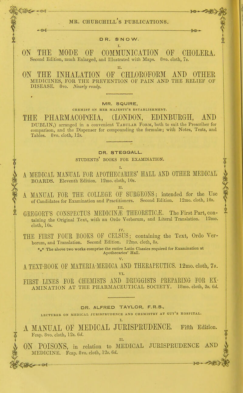 DR. SNOW. ON THE MODE OF COMMUNICATION OE CHOLERA. Second Edition, much Enlarged, and Illustrated with Maps. 8vo. cloth, 7s. ON THE INHALATION OF ^CHLOROFORM AND OTHER MEDICINES, FOR THE PREVENTION OF PAIN AND THE RELIEF OF DISEASE. 8vo. Nearly ready. MR. SQUIRE, CHEMIST ON HER MAJESTY'S ESTABLISHMENT. THE PHARMACOPEIA, (LONDON, EDINBURGH, AND DUBLIN,) arranged in a convenient Tabular Form, both to suit the Prescriher for comparison, and the Dispenser for compounding the formulae; with Notes, Tests, and Tahles. 8vo. cloth, 12s. dr. steggall. students' books for examination. I. A MEDICAL MANUAL FOK APOTHECARIES' HALL AND OTHER MEDICAL BOARDS. Eleventh Edition. 12mo. cloth, 10s. ii. A MANUAL EOR THE COLLEGE OE SURGEONS; intended for the Use of Candidates for Examination and Practitioners. Second Edition. 12mo. cloth, 10s. in. GREGORY'S CONSPECTUS MEDICINE THEORETICS. The First Part, con- taining the Original Text, with an Ordo Verborum, and Literal Translation. 12mo. cloth, 10s. rv. THE EIRST FOUR BOOKS OF CELSUS; containing the Text, Ordo Ver- borum, and Translation. Second Edition. 12mo. cloth, 8s. *** The above two works comprise the entire Latin Classics required for Examination at Apothecaries' Hall. V. A TEXT-BOOK OF MATERIA-MEDICA AND THERAPEUTICS. 12mo. cloth, 7s. VI. FIRST LINES FOR CHEMISTS AND DRUGGISTS PREPARING FOR ex- amination AT THE PHARMACEUTICAL SOCIETY. 18mo. cloth, 3s. 6d. DR. ALFRED TAYLOR, F.R.S., LECTURER ON MEDICAL JURISPRUDENCE AND CHEMISTRY AT GUV'S HOSPITAL. I. A MANUAL OF MEDICAL JURISPRUDENCE. Fifth Edition Fcap. 8vo. cloth, 12s. 6d. II. ON POISONS, in relation to MEDICAL JURISPRUDENCE AND MEDICINE. Fcap. 8vo. cloth, 12s. 6rf. **