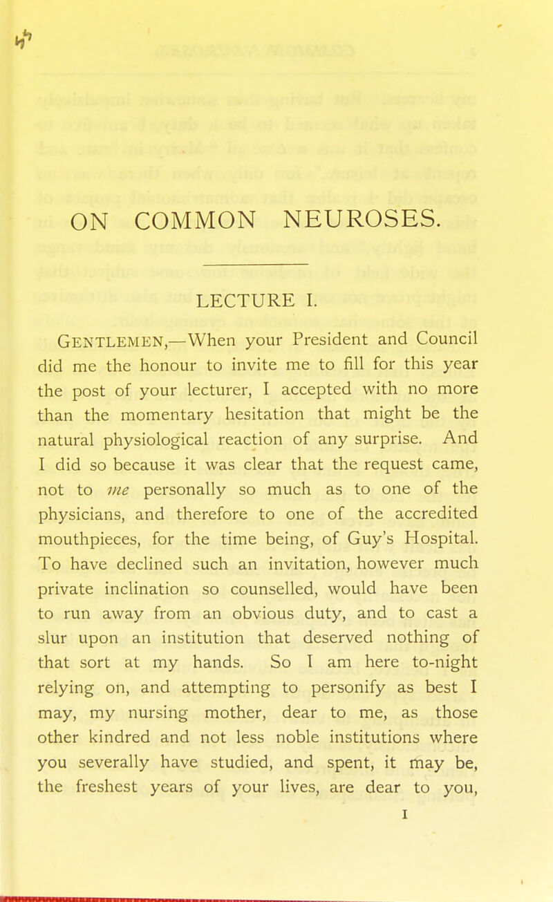 ON COMMON NEUROSES. LECTURE I. Gentlemen,—When your President and Council did me the honour to invite me to fill for this year the post of your lecturer, I accepted with no more than the momentary hesitation that might be the natural physiological reaction of any surprise. And I did so because it was clear that the request came, not to 7/ie personally so much as to one of the physicians, and therefore to one of the accredited mouthpieces, for the time being, of Guy's Hospital. To have declined such an invitation, however much private inclination so counselled, would have been to run away from an obvious duty, and to cast a slur upon an institution that deserved nothing of that sort at my hands. So T am here to-night relying on, and attempting to personify as best I may, my nursing mother, dear to me, as those other kindred and not less noble institutions where you severally have studied, and spent, it rtiay be, the freshest years of your lives, are dear to you,