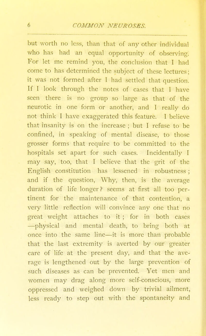but worth no less, than that of any other individual who has had an equal opportunity of observing. For let me remind you, the conclusion that I had come to has determined the subject of these lectures; it was not formed after I had settled that question. If I look through the notes of ca.ses that I have seen there is no group so large as that of the neurotic in one form or another, and I really do not think I have exaggerated this feature. I believe that insanity is on the increase ; but I refuse to be confined, in speaking of mental disease, to tho.se grosser forms that require to be committed to the hospitals set apart for such cases. Incidentally I may say, too, that I believe that the grit of the English constitution has lessened in robustness ; and if the question, Why, then, is the average duration of life longer? seems at first all too per- tinent for the maintenance of that contention, a very little reflection will convince any one that no great weight attaches to it ; for in both cases —physical and mental death, to bring both at once into the same line—it is more than probable that the last extremity is averted by our greater care of life at the present day, and that the ave- rage is lengthened out by the large prevention of such diseases as can be prevented. Yet men and women may drag along more self-conscious, more oppressed and weighed down by trivial ailment, less ready to step out with the spontaneity and