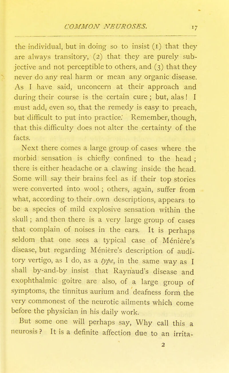 the individual, but in doing so to insist (i) that they are always transitory, (2) that they are purely sub- jective and not perceptible to others, and (3) that they never do any real harm or mean any organic disease. As I have said, unconcern at their approach and during their course is the certain cure ; but, alas ! I must add, even so, that the remedy is easy to preach, but difficult to put into practice. Remember, though, that this difficulty does not alter the certainty of the facts. Next there comes a large group of cases where the morbid sensation is chiefly confined to the head ; there is either headache or a clawing inside the head. Some will say their brains feel as if their top stories were converted into wool; others, again, suffer from what, according to their own description.s, appears to be a species of mild explosive sensation within the skull; and then there is a very large group of cases that complain of noises in the ears. It is perhaps seldom that one sees a typical case of Meniere's disease, but regarding Meniere's description of audi- tory vertigo, as I do, as a type, in the same way as I shall by-and-by insist that Raynaud's disease and exophthalmic goitre are also, of a large group of symptoms, the tinnitus aurium and deafness form the very commonest of the neurotic ailments which come before the physician in his daily work. But some one will perhaps say. Why call this a neurosis ? It is a definite affection due to an irrita- 2