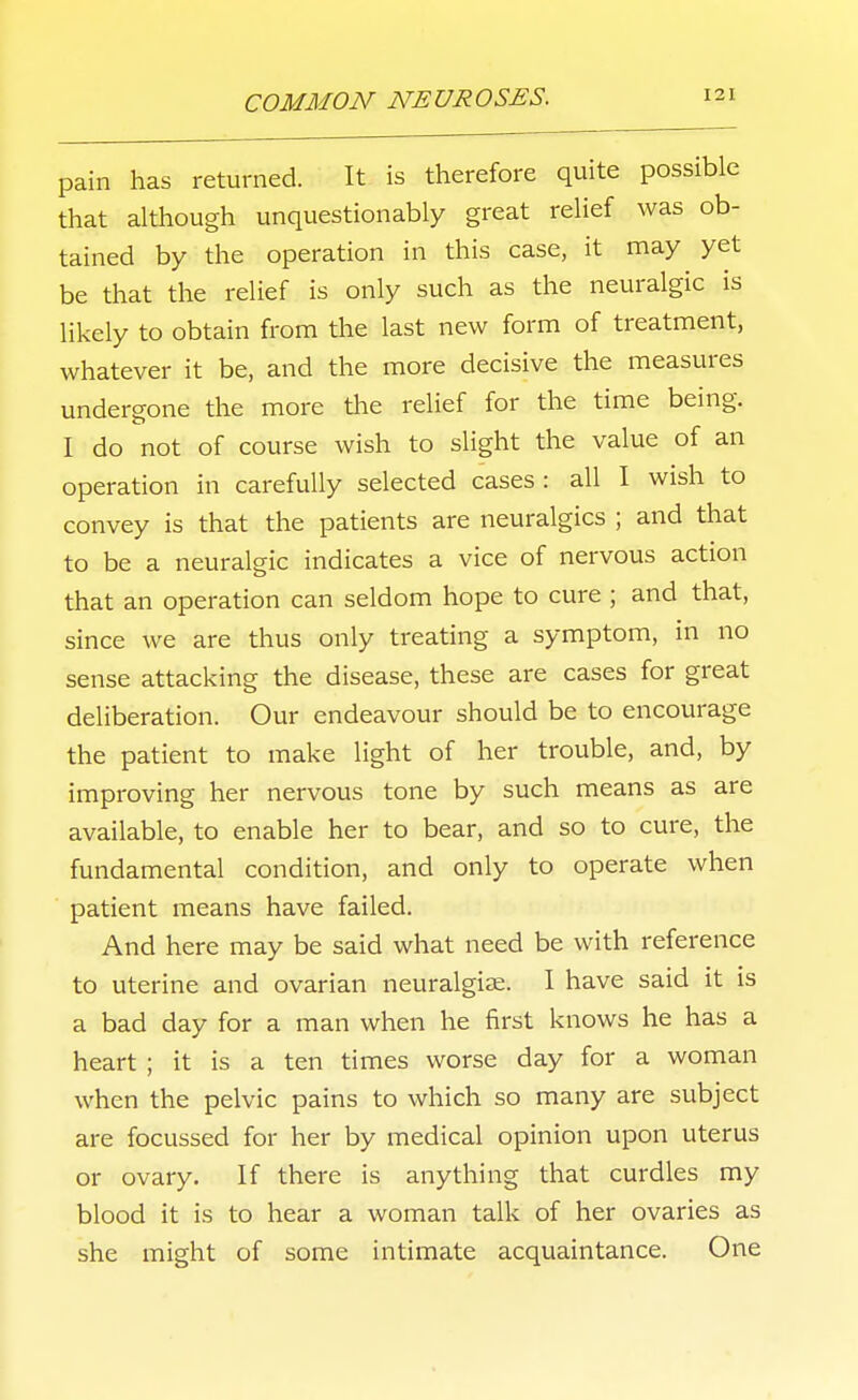 pain has returned. It is therefore quite possible that ahhough unquestionably great relief was ob- tained by the operation in this case, it may yet be that the relief is only such as the neuralgic is likely to obtain from the last new form of treatment, whatever it be, and the more decisive the measures undergone the more the relief for the time being. I do not of course wish to slight the value of an operation in carefully selected cases : all I wish to convey is that the patients are neuralgics ; and that to be a neuralgic indicates a vice of nervous action that an operation can seldom hope to cure ; and that, since we are thus only treating a symptom, in no sense attacking the disease, these are cases for great deliberation. Our endeavour should be to encourage the patient to make light of her trouble, and, by improving her nervous tone by such means as are available, to enable her to bear, and so to cure, the fundamental condition, and only to operate when patient means have failed. And here may be said what need be with reference to uterine and ovarian neuralgiae. I have said it is a bad day for a man when he first knows he has a heart ; it is a ten times worse day for a woman when the pelvic pains to which so many are subject are focussed for her by medical opinion upon uterus or ovary. If there is anything that curdles my blood it is to hear a woman talk of her ovaries as she might of some intimate acquaintance. One