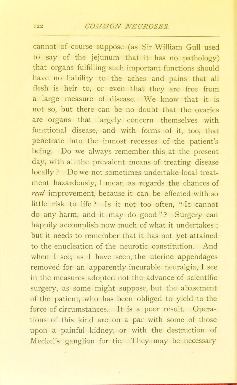 cannot of course suppose (as Sir William Gull used to say of the jejunum that it has no pathology) that organs fulfilling such important functions should have no liability to the aches and pains that all flesh is heir to, or even that they are free from a large measure of disease. We know that it is not so, but there can be no doubt that the ovaries are organs that largely concern themselves with functional disease, and with forms of it, too, that penetrate into the inmost recesses of the patient's being. Do we always remember this at the present day, with all the prevalent means of treating disease locally ? Do we not sometimes undertake local treat- ment hazardously, 1 mean as regards the chances of real improvement, because it can be effected with so little risk to life ? Is it not too often,  It cannot do any harm, and it may do good  ? Surgery can happily accomplish now much of what it undertakes ; but it needs to remember that it has not yet attained to the enucleation of the neurotic constitution. And when I see, as I have seen, the uterine appendages removed for an apparently incurable neuralgia, I see in the measures adopted not the advance of scientific surgery, as some might suppose, but the abasement of the patient, who has been obliged to yield to the force of circumstances. It is a poor result. Opera- tions of this kind are on a par with some of those upon a painful kidney, or with the destruction of Meckel's ganglion for tic. They may be necessary
