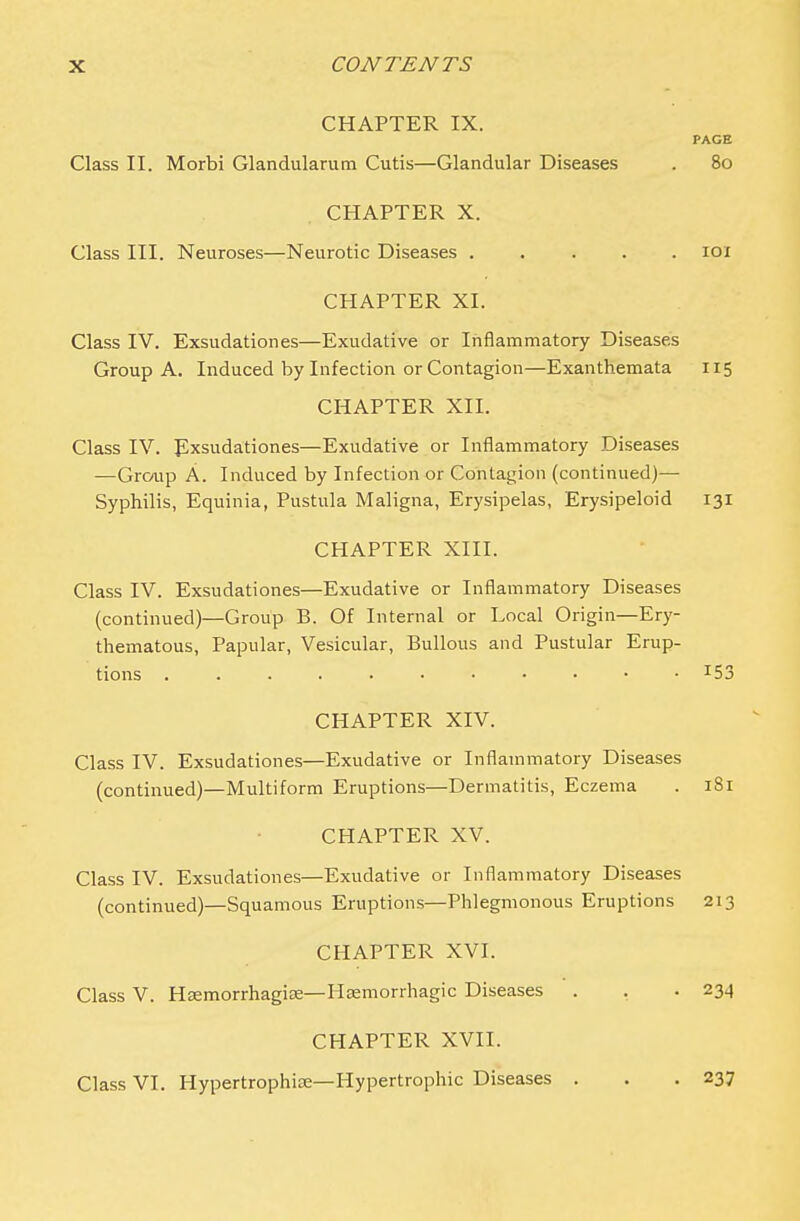 CHAPTER IX. PAGE Class II. Morbi Glandularum Cutis—Glandular Diseases . 80 CHAPTER X. Class III. Neuroses—Neurotic Diseases 101 CHAPTER XI. Class IV. Exsudationes—Exudative or Inflammatory Diseases Group A. Induced by Infection or Contagion—Exanthemata 115 CHAPTER XII. Class IV. Exsudationes—Exudative or Inflammatory Diseases —GrcAip A. Induced by Infection or Contagion (continued)— Syphilis, Equinia, Pustula Maligna, Erysipelas, Erysipeloid 131 CHAPTER XIII. Class IV. Exsudationes—Exudative or Inflammatory Diseases (continued)—Group B. Of Internal or Local Origin—Ery- thematous, Papular, Vesicular, Bullous and Pustular Erup- tions I53 CHAPTER XIV. Class IV. Exsudationes—Exudative or Inflammatory Diseases (continued)—Multiform Eruptions—Dermatitis, Eczema . 181 CHAPTER XV. Class IV. Exsudationes—Exudative or Inflammatory Diseases (continued)—Squamous Eruptions—Phlegmonous Eruptions 213 CHAPTER XVI. Class V. Hsemorrhagise—Hemorrhagic Diseases . . .234 CHAPTER XVII. Class VI. Hypertrophioe—Hypertrophic Diseases . . .237