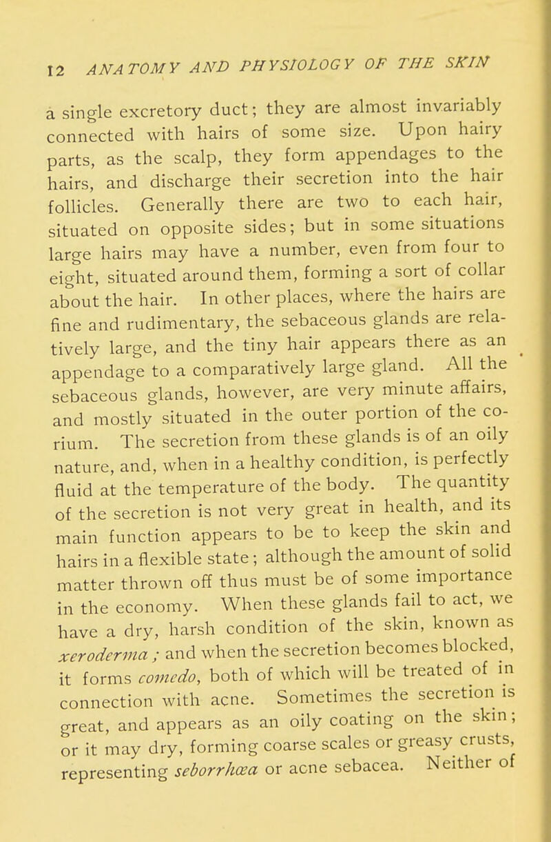 a single excretory duct; they are almost invariably connected with hairs of some size. Upon hairy parts, as the scalp, they form appendages to the hairs, and discharge their secretion into the hair follicles. Generally there are two to each hair, situated on opposite sides; but in some situations large hairs may have a number, even from four to eight, situated around them, forming a sort of collar about the hair. In other places, where the hairs are fine and rudimentary, the sebaceous glands are rela- tively large, and the tiny hair appears there as an appendage to a comparatively large gland. All the sebaceous glands, however, are very minute affairs, and mostly situated in the outer portion of the co- rium. The secretion from these glands is of an oily nature, and, when in a healthy condition, is perfectly fluid at the temperature of the body. The quantity of the secretion is not very great in health, and its main function appears to be to keep the skin and hairs in a flexible state; although the amount of solid matter thrown off thus must be of some importance in the economy. When these glands fail to act, we have a dry, harsh condition of the skin, known as xeroderma ; and when the secretion becomes blocked, it forms comedo, both of which will be treated of in connection with acne. Sometimes the secretion is great, and appears as an oily coating on the skin; or it may dry, forming coarse scales or greasy crusts, representing seborrhea or acne sebacea. Neither of