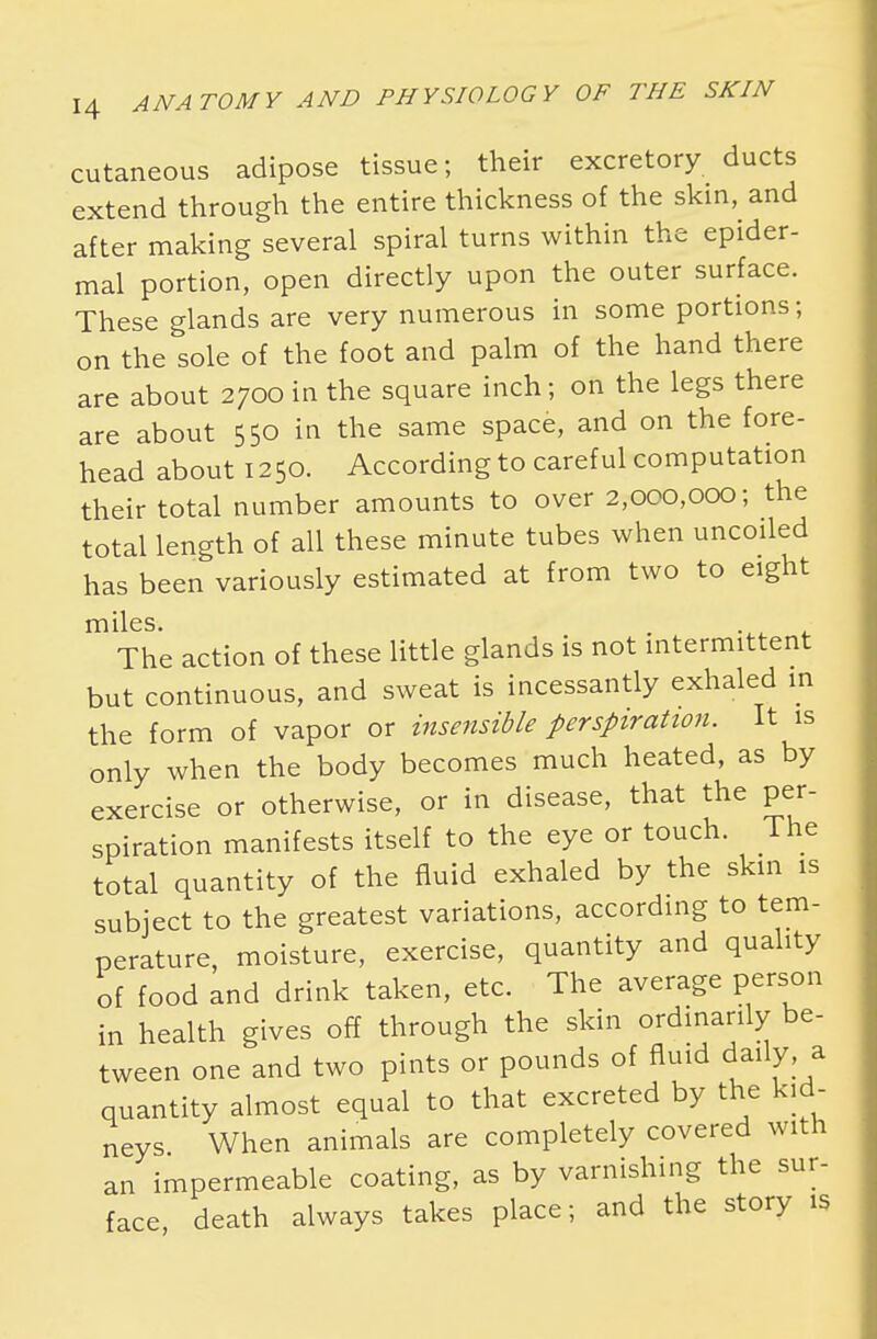 cutaneous adipose tissue; their excretory ducts extend through the entire thickness of the skin, and after making several spiral turns within the epider- mal portion, open directly upon the outer surface. These glands are very numerous in some portions; on the sole of the foot and palm of the hand there are about 2700 in the square inch; on the legs there are about 550 in the same space, and on the fore- head about 1250. According to careful computation their total number amounts to over 2,000,000; the total length of all these minute tubes when uncoiled has been variously estimated at from two to eight miles. The action of these little glands is not intermittent but continuous, and sweat is incessantly exhaled in the form of vapor or insensible perspiration. It is only when the body becomes much heated, as by exercise or otherwise, or in disease, that the per- spiration manifests itself to the eye or touch. The total quantity of the fluid exhaled by the skin is subject to the greatest variations, according to tem- perature, moisture, exercise, quantity and quality of food and drink taken, etc. The average person in health gives off through the skin ordinarily be- tween one and two pints or pounds of fluid daily, a quantity almost equal to that excreted by the kid- neys When animals are completely covered with an impermeable coating, as by varnishing the sur- face, death always takes place; and the story is