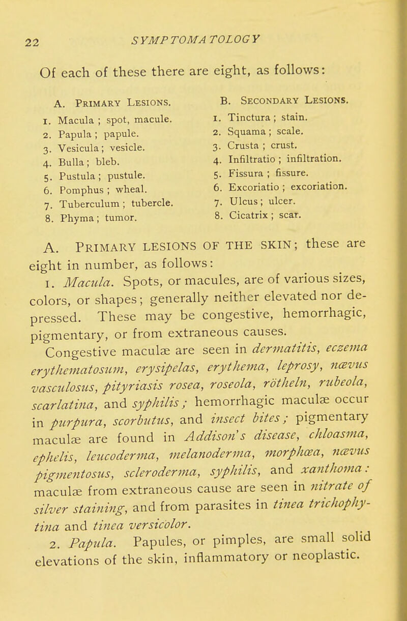 Of each of these there are eight, as follows: A. Primary Lesions. 1. Macula ; spot, macule. 2. Papula ; papule. 3. Vesicula; vesicle. 4. Bulla; bleb. 5. Pustula; pustule. 6. Pomphus ; wheal. 7. Tuberculum ; tubercle. 8. Phyma; tumor. B. Secondary Lesions. 1. Tinctura; stain. 2. Squama ; scale. 3. Crusta ; crust. 4. Infiltratio ; infiltration. 5. Fissura ; fissure. 6. Excoriatio ; excoriation. 7. Ulcus; ulcer. 8. Cicatrix; scar. A. Primary lesions of the skin; these are eight in number, as follows: 1. Macula. Spots, or macules, are of various sizes, colors, or shapes; generally neither elevated nor de- pressed. These may be congestive, hemorrhagic, pigmentary, or from extraneous causes. Congestive maculae are seen in dermatitis, eczema erythematosum, erysipelas, erythema, leprosy, navus vasculosis, pityriasis rosea, roseola, rotheln, rubeola, scarlatina, and syphilis; hemorrhagic maculae occur in purpura, scorbutus, and insect bites; pigmentary maculae are found in Addison s disease, chloasma, ephelis, leucoderma, melanoderma, morphosa, ncevus pigmentosa, scleroderma, syphilis, and xanthoma: maculae from extraneous cause are seen in nitrate of silver staining, and from parasites in tinea trichophy- tina and tinea versicolor. 2. Papula. Papules, or pimples, are small solid elevations of the skin, inflammatory or neoplastic.