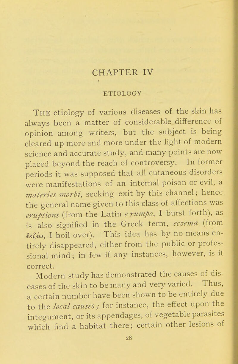 ETIOLOGY The etiology of various diseases of the skin has always been a matter of considerable difference of opinion among writers, but the subject is being cleared up more and more under the light of modern science and accurate study, and many points are now placed beyond the reach of controversy. In former periods it was supposed that all cutaneous disorders were manifestations of an internal poison or evil, a materies moral, seeking exit by this channel; hence the general name given to this class of affections was eruptions (from the Latin e-rumpo, I burst forth), as is also signified in the Greek term, eczema (from Ui™, I boil over). This idea has by no means en- tirely disappeared, either from the public or profes- sional mind; in few if any instances, however, is it correct. Modern study has demonstrated the causes of dis- eases of the skin to be many and very varied. Thus, a certain number have been shown to be entirely due to the local causes; for instance, the effect upon the integument, or its appendages, of vegetable parasites which find a habitat there; certain other lesions of