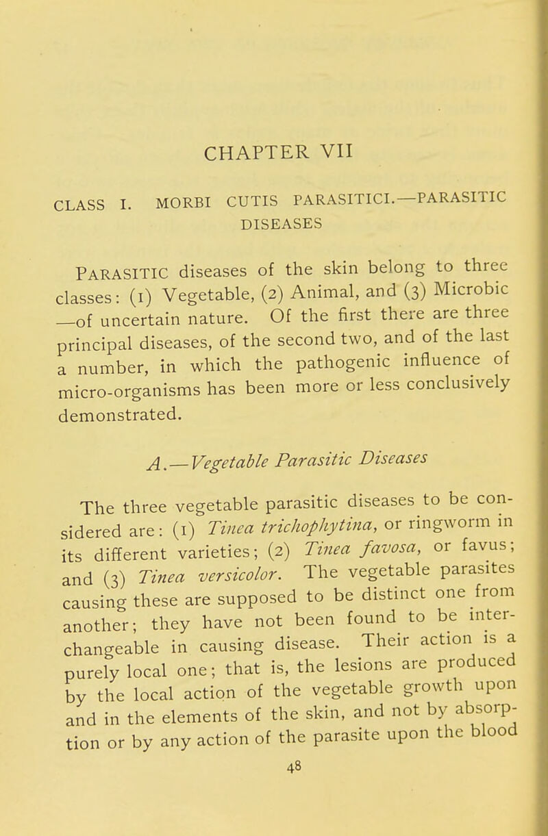 CHAPTER VII CLASS I. MORBI CUTIS PARASITICL—PARASITIC DISEASES PARASITIC diseases of the skin belong to three classes: (i) Vegetable, (2) Animal, and (3) Microbic —of uncertain nature. Of the first there are three principal diseases, of the second two, and of the last a number, in which the pathogenic influence of micro-organisms has been more or less conclusively demonstrated. A, —Vegetable Parasitic Diseases The three vegetable parasitic diseases to be con- sidered are: (1) Tinea trichophytina, or ringworm in its different varieties; (2) Tinea favosa, or favus; and (3) Tinea versicolor. The vegetable parasites causing these are supposed to be distinct one from another; they have not been found to be inter- changeable in causing disease. Their action is a purely local one; that is, the lesions are produced by the local action of the vegetable growth upon and in the elements of the skin, and not by absorp- tion or by any action of the parasite upon the blood