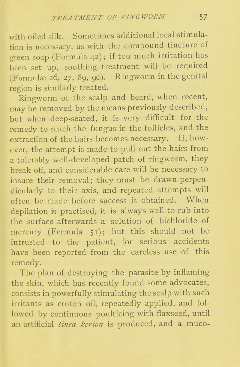 with oiled silk. Sometimes additional local stimula- tion is necessary, as with the compound tincture of green soap (Formula 42); if too much irritation has been set up, soothing treatment will be required (Formulae 26, 27, 89, 90). Ringworm in the genital region is similarly treated. Ringworm of the scalp and beard, when recent, may be removed by the means previously described, but when deep-seated, it is very difficult for the remedy to reach the fungus in the follicles, and the extraction of the hairs becomes necessary. If, how- ever, the attempt is made to pull out the hairs from a tolerably well-developed patch of ringworm, they break off, and considerable care will be necessary to insure their removal; they must be drawn perpen- dicularly to their axis, and repeated attempts will often be made before success is obtained. When depilation is practised, it is always well to rub into the surface afterwards a solution of bichloride of mercury (Formula 51); but this should not be intrusted to the patient, for serious accidents have been reported from the careless use of this remedy. The plan of destroying the parasite by inflaming the skin, which has recently found some advocates, consists in powerfully stimulating the scalp with such irritants as croton oil, repeatedly applied, and fol- lowed by continuous poulticing with flaxseed, until an artificial tinea kerion is produced, and a muco-