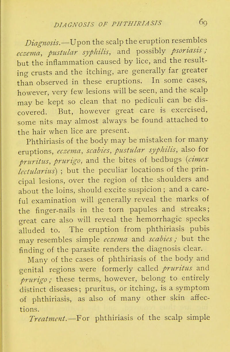 Diagnosis— Upon the scalp the eruption resembles eczema, pustular syphilis, and possibly psoriasis; but the inflammation caused by lice, and the result- ing crusts and the itching, are generally far greater than observed in these eruptions. In some cases, however, very few lesions will be seen, and the scalp may be kept so clean that no pediculi can be dis- covered. But, however great care is exercised, some nits may almost always be found attached to the hair when lice are present. Phthiriasis of the body may be mistaken for many eruptions, eczema, scabies, pustular syphilis, also for pruritus, prurigo, and the bites of bedbugs {cimex lectularius) ; but the peculiar locations of the prin- cipal lesions, over the region of the shoulders and about the loins, should excite suspicion ; and a care- ful examination will generally reveal the marks of the finger-nails in the torn papules and streaks; great care also will reveal the hemorrhagic specks alluded to. The eruption from phthiriasis pubis may resembles simple eczema and scabies; but the finding of the parasite renders the diagnosis clear. Many of the cases of phthiriasis of the body and genital regions were formerly called pruritus and prurigo; these terms, however, belong to entirely distinct diseases; pruritus, or itching, is a symptom of phthiriasis, as also of many other skin affec- tions. Treatment.—For phthiriasis of the scalp simple