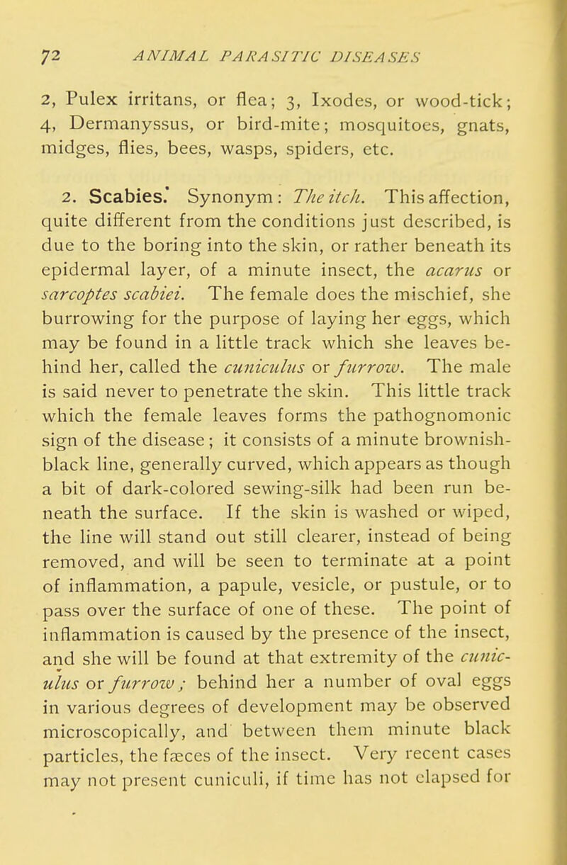 2, Pulex irritans, or flea; 3, Ixodes, or wood-tick; 4, Dermanyssus, or bird-mite; mosquitoes, gnats, midges, flies, bees, wasps, spiders, etc. 2. Scabies' Synonym: The itch. This affection, quite different from the conditions just described, is due to the boring into the skin, or rather beneath its epidermal layer, of a minute insect, the acarus or sarcoptes scabiei. The female does the mischief, she burrowing for the purpose of laying her eggs, which may be found in a little track which she leaves be- hind her, called the cuniculus or furrow. The male is said never to penetrate the skin. This little track which the female leaves forms the pathognomonic sign of the disease; it consists of a minute brownish- black line, generally curved, which appears as though a bit of dark-colored sewing-silk had been run be- neath the surface. If the skin is washed or wiped, the line will stand out still clearer, instead of being removed, and will be seen to terminate at a point of inflammation, a papule, vesicle, or pustule, or to pass over the surface of one of these. The point of inflammation is caused by the presence of the insect, and she will be found at that extremity of the cunic- ulus or furrow ,; behind her a number of oval eggs in various degrees of development may be observed microscopically, and between them minute black particles, the faeces of the insect. Very recent cases may not present cuniculi, if time has not elapsed for