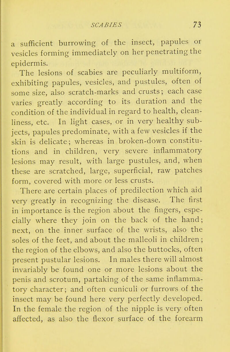 a sufficient burrowing of the insect, papules or vesicles forming immediately on her penetrating the epidermis. The lesions of scabies are peculiarly multiform, exhibiting papules, vesicles, and pustules, often of some size, also scratch-marks and crusts; each case varies greatly according to its duration and the condition of the individual in regard to health, clean- liness, etc. In light cases, or in very healthy sub- jects, papules predominate, with a few vesicles if the skin is delicate; whereas in broken-down constitu- tions and in children, very severe inflammatory lesions may result, with large pustules, and, when these are scratched, large, superficial, raw patches form, covered with more or less crusts. There are certain places of predilection which aid very greatly in recognizing the disease. The first in importance is the region about the fingers, espe- cially where they join on the back of the hand; next, on the inner surface of the wrists, also the soles of the feet, and about the malleoli in children; the region of the elbows, and also the buttocks, often present pustular lesions. In males there will almost invariably be found one or more lesions about the penis and scrotum, partaking of the same inflamma- tory character; and often cuniculi or furrows of the insect may be found here very perfectly developed. In the female the region of the nipple is very often affected, as also the flexor surface of the forearm