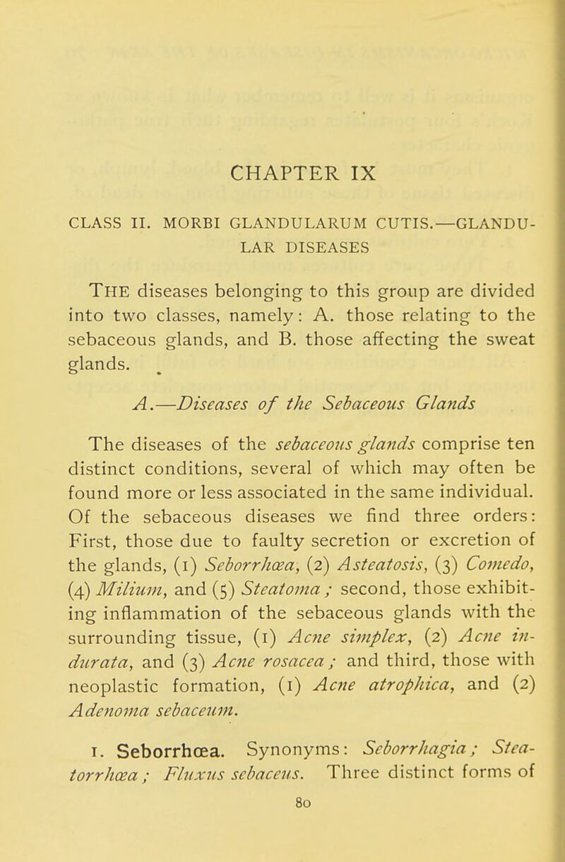 CHAPTER IX CLASS II. MORBI GLANDULARUM CUTIS.—GLANDU- LAR DISEASES THE diseases belonging to this group are divided into two classes, namely: A. those relating to the sebaceous glands, and B. those affecting the sweat glands. A.—Diseases of the Sebaceous Glands The diseases of the sebaceous glands comprise ten distinct conditions, several of which may often be found more or less associated in the same individual. Of the sebaceous diseases we find three orders: First, those due to faulty secretion or excretion of the glands, (i) Seborrhea, (2) Asteatosis, (3) Comedo, (4) Milium, and (5) Steatoma ; second, those exhibit- ing inflammation of the sebaceous glands with the surrounding tissue, (1) Acne simplex, (2) Acne in- durata, and (3) Acne rosacea ; and third, those with neoplastic formation, (1) Acne atrophica, and (2) Adenoma sebaceum. 1. Seborrhcea. Synonyms: Scborrhagia; Stca- torrhcea ; Fluxus scbaceus. Three distinct forms of