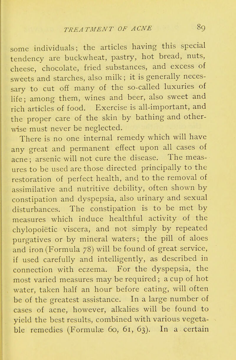 some individuals; the articles having this special tendency are buckwheat, pastry, hot bread, nuts, cheese, chocolate, fried substances, and excess of sweets and starches, also milk; it is generally neces- sary to cut off many of the so-called luxuries of life; among them, wines and beer, also sweet and rich articles of food. Exercise is all-important, and the proper care of the skin by bathing and other- wise must never be neglected. There is no one internal remedy which will have any great and permanent effect upon all cases of acne; arsenic will not cure the disease. The meas- ures to be used are those directed principally to the restoration of perfect health, and to the removal of assimilative and nutritive debility, often shown by constipation and dyspepsia, also urinary and sexual disturbances. The constipation is to be met by measures which induce healthful activity of the chylopoietic viscera, and not simply by repeated purgatives or by mineral waters; the pill of aloes and iron (Formula 78) will be found of great service, if used carefully and intelligently, as described in connection with eczema. For the dyspepsia, the most varied measures may be required; a cup of hot water, taken half an hour before eating, will often be of the greatest assistance. In a large number of cases of acne, however, alkalies will be found to yield the best results, combined with various vegeta- ble remedies (Formulae 60, 61, 63). In a certain