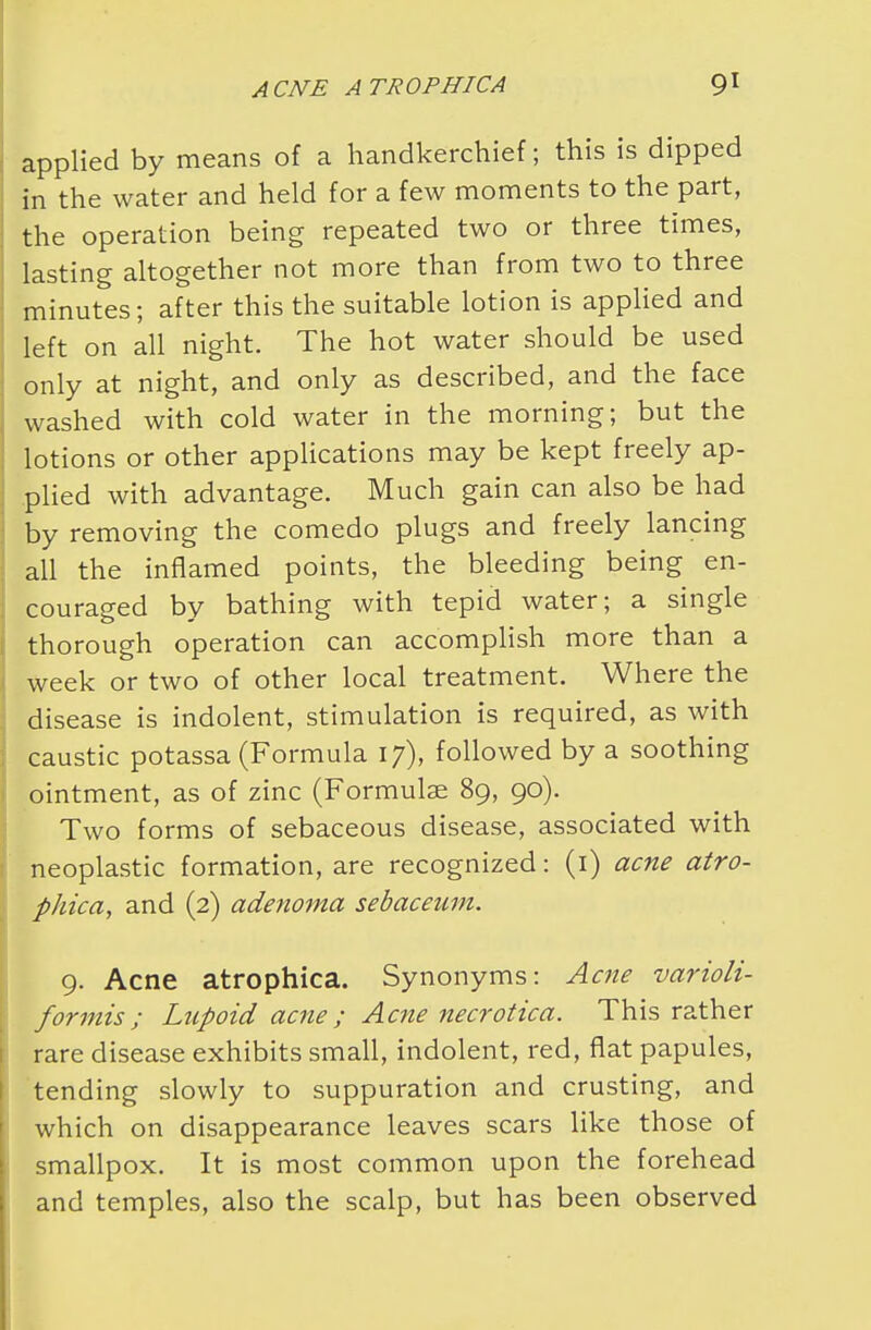 applied by means of a handkerchief; this is dipped in the water and held for a few moments to the part, the operation being repeated two or three times, lasting altogether not more than from two to three minutes; after this the suitable lotion is applied and left on all night. The hot water should be used only at night, and only as described, and the face washed with cold water in the morning; but the lotions or other applications may be kept freely ap- plied with advantage. Much gain can also be had by removing the comedo plugs and freely lancing all the inflamed points, the bleeding being en- couraged by bathing with tepid water; a single thorough operation can accomplish more than a week or two of other local treatment. Where the disease is indolent, stimulation is required, as with caustic potassa (Formula 17), followed by a soothing ointment, as of zinc (Formulae 89, 90). Two forms of sebaceous disease, associated with neoplastic formation, are recognized: (1) acne atro- phica, and (2) adenoma sebaceum. 9. Acne atrophica. Synonyms: Acne varioli- formis; Lupoid acne; Acne necrotica. This rather rare disease exhibits small, indolent, red, flat papules, tending slowly to suppuration and crusting, and which on disappearance leaves scars like those of smallpox. It is most common upon the forehead and temples, also the scalp, but has been observed