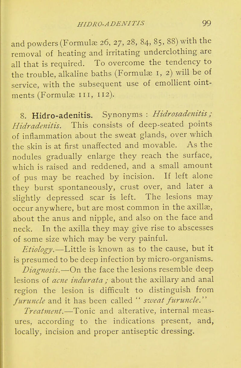 and powders (Formulae 26, 27, 28, 84, 85, 88) with the removal of heating and irritating underclothing are all that is required. To overcome the tendency to the trouble, alkaline baths (Formulas 1, 2) will be of service, with the subsequent use of emollient oint- ments (Formulae III, 112). 8. Hidro-adenitis. Synonyms : Hidrosadenitis ; Hidradenitis. This consists of deep-seated points of inflammation about the sweat glands, over which the skin is at first unaffected and movable. As the nodules gradually enlarge they reach the surface, which is raised and reddened, and a small amount of pus may be reached by incision. If left alone they burst spontaneously, crust over, and later a slightly depressed scar is left. The lesions may occur anywhere, but are most common in the axillae, about the anus and nipple, and also on the face and neck. In the axilla they may give rise to abscesses of some size which may be very painful. Etiology.—Little is known as to the cause, but it is presumed to be deep infection by micro-organisms. Diagnosis.—On the face the lesions resemble deep lesions of acne indurata ; about the axillary and anal region the lesion is difficult to distinguish from furuncle and it has been called  sweat furuncle. Treatment.—Tonic and alterative, internal meas- ures, according to the indications present, and, locally, incision and proper antiseptic dressing.