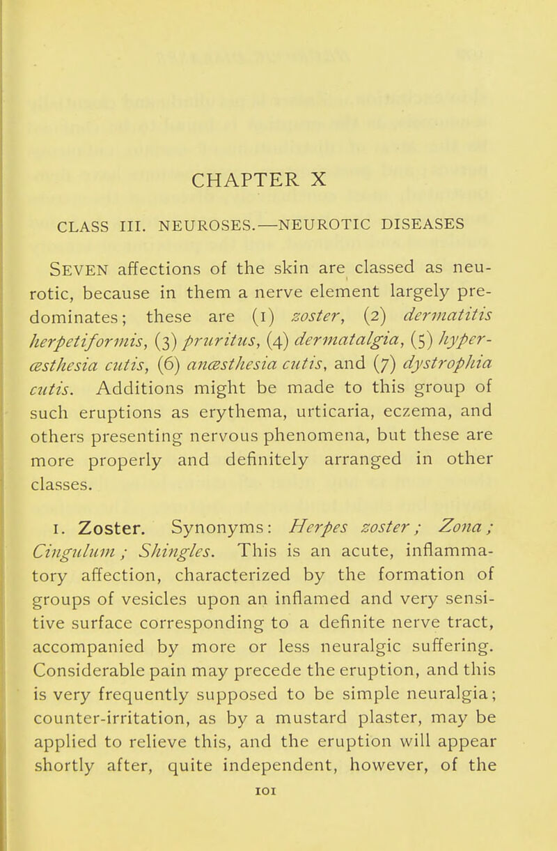 CHAPTER X CLASS III. NEUROSES.—NEUROTIC DISEASES Seven affections of the skin are classed as neu- rotic, because in them a nerve element largely pre- dominates; these are (i) zoster, (2) dermatitis herpetiformis, (3) pruritus, (4) dermcttalgia, (5) hyper- esthesia cutis, (6) anesthesia cutis, and (7) dystrophia cutis. Additions might be made to this group of such eruptions as erythema, urticaria, eczema, and others presenting nervous phenomena, but these are more properly and definitely arranged in other classes. 1. Zoster. Synonyms: Herpes zoster; Zona; Cingulum; Shingles. This is an acute, inflamma- tory affection, characterized by the formation of groups of vesicles upon an inflamed and very sensi- tive surface corresponding to a definite nerve tract, accompanied by more or less neuralgic suffering. Considerable pain may precede the eruption, and this is very frequently supposed to be simple neuralgia; counter-irritation, as by a mustard plaster, may be applied to relieve this, and the eruption will appear shortly after, quite independent, however, of the