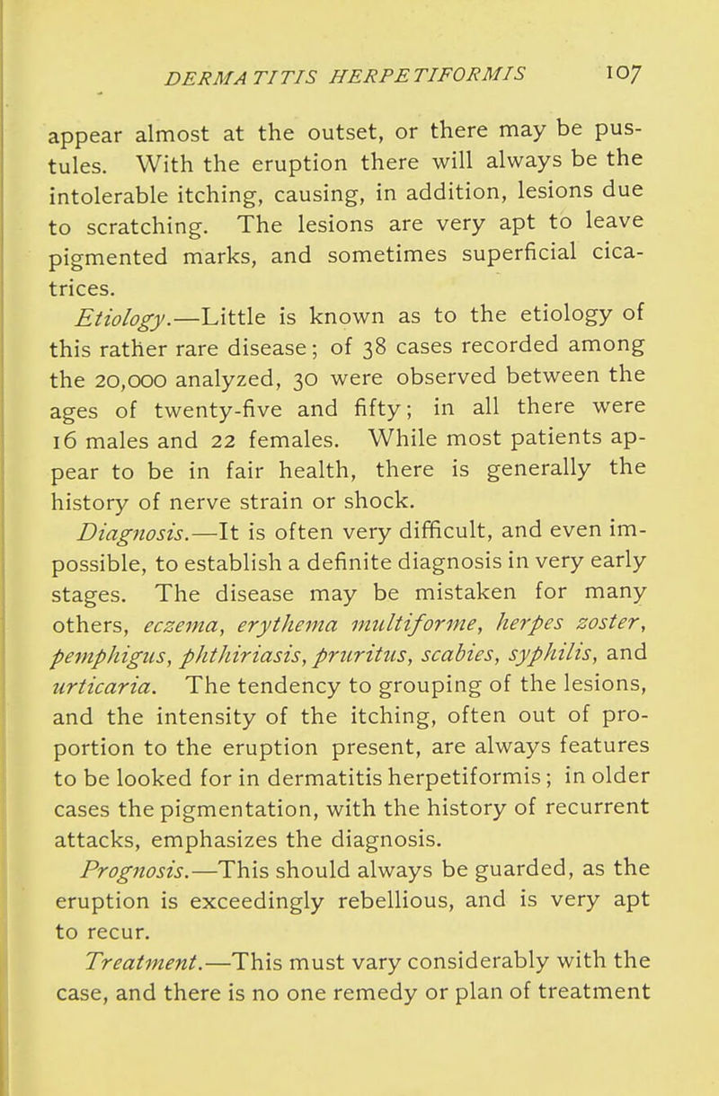 appear almost at the outset, or there may be pus- tules. With the eruption there will always be the intolerable itching, causing, in addition, lesions due to scratching. The lesions are very apt to leave pigmented marks, and sometimes superficial cica- trices. Etiology.— Little is known as to the etiology of this rather rare disease; of 38 cases recorded among the 20,000 analyzed, 30 were observed between the ages of twenty-five and fifty; in all there were 16 males and 22 females. While most patients ap- pear to be in fair health, there is generally the history of nerve strain or shock. Diagnosis.—It is often very difficult, and even im- possible, to establish a definite diagnosis in very early stages. The disease may be mistaken for many others, eczema, erythema multiforme, herpes zoster, pemphigus, phthiriasis, pruritus, scabies, syphilis, and urticaria. The tendency to grouping of the lesions, and the intensity of the itching, often out of pro- portion to the eruption present, are always features to be looked for in dermatitis herpetiformis; in older cases the pigmentation, with the history of recurrent attacks, emphasizes the diagnosis. Prognosis.—This should always be guarded, as the eruption is exceedingly rebellious, and is very apt to recur. Treatment.—This must vary considerably with the case, and there is no one remedy or plan of treatment