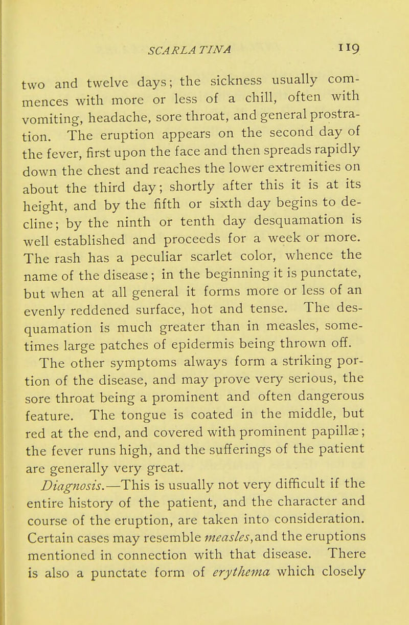 two and twelve days; the sickness usually com- mences with more or less of a chill, often with vomiting, headache, sore throat, and general prostra- tion. The eruption appears on the second day of the fever, first upon the face and then spreads rapidly down the chest and reaches the lower extremities on about the third day; shortly after this it is at its height, and by the fifth or sixth day begins to de- cline; by the ninth or tenth day desquamation is well established and proceeds for a week or more. The rash has a peculiar scarlet color, whence the name of the disease; in the beginning it is punctate, but when at all general it forms more or less of an evenly reddened surface, hot and tense. The des- quamation is much greater than in measles, some- times large patches of epidermis being thrown off. The other symptoms always form a striking por- tion of the disease, and may prove very serious, the sore throat being a prominent and often dangerous feature. The tongue is coated in the middle, but red at the end, and covered with prominent papillae; the fever runs high, and the sufferings of the patient are generally very great. Diagnosis.—This is usually not very difficult if the entire history of the patient, and the character and course of the eruption, are taken into consideration. Certain cases may resemble measles,the eruptions mentioned in connection with that disease. There is also a punctate form of erythema which closely