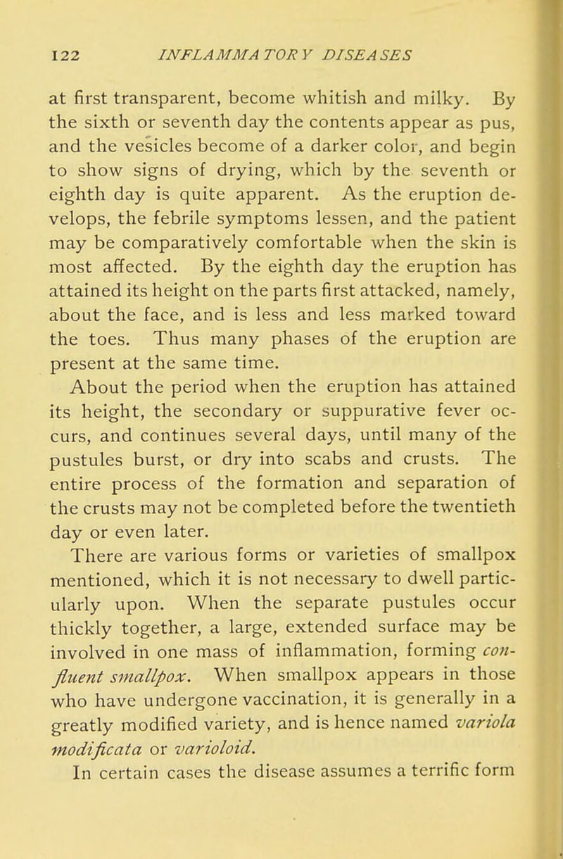 at first transparent, become whitish and milky. By the sixth or seventh day the contents appear as pus, and the vesicles become of a darker color, and begin to show signs of drying, which by the seventh or eighth day is quite apparent. As the eruption de- velops, the febrile symptoms lessen, and the patient may be comparatively comfortable when the skin is most affected. By the eighth day the eruption has attained its height on the parts first attacked, namely, about the face, and is less and less marked toward the toes. Thus many phases of the eruption are present at the same time. About the period when the eruption has attained its height, the secondary or suppurative fever oc- curs, and continues several days, until many of the pustules burst, or dry into scabs and crusts. The entire process of the formation and separation of the crusts may not be completed before the twentieth day or even later. There are various forms or varieties of smallpox mentioned, which it is not necessary to dwell partic- ularly upon. When the separate pustules occur thickly together, a large, extended surface may be involved in one mass of inflammation, forming con- fluent smallpox. When smallpox appears in those who have undergone vaccination, it is generally in a greatly modified variety, and is hence named variola modificata or varioloid. In certain cases the disease assumes a terrific form