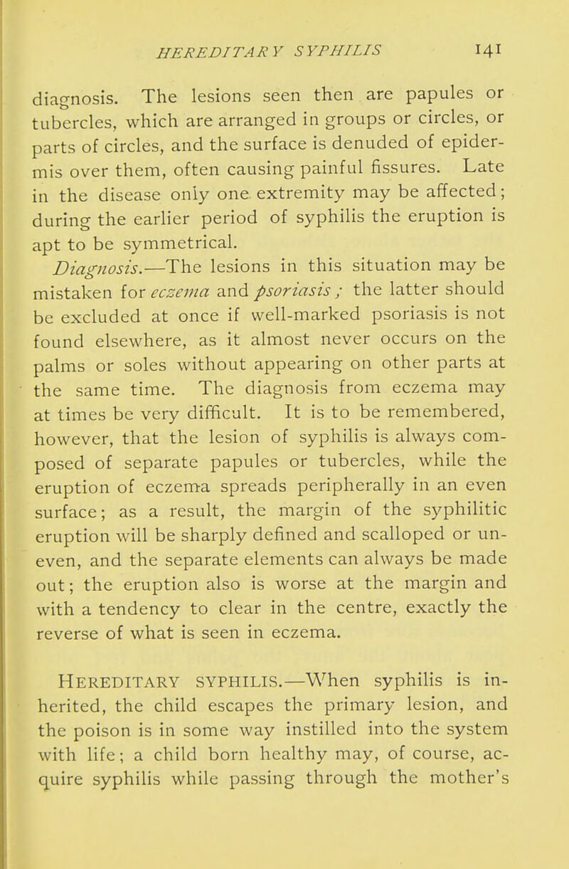 diagnosis. The lesions seen then are papules or tubercles, which are arranged in groups or circles, or parts of circles, and the surface is denuded of epider- mis over them, often causing painful fissures. Late in the disease only one extremity may be affected; during the earlier period of syphilis the eruption is apt to be symmetrical. Diagnosis.—The lesions in this situation may be mistaken {ox eczema and psoriasis ; the latter should be excluded at once if well-marked psoriasis is not found elsewhere, as it almost never occurs on the palms or soles without appearing on other parts at the same time. The diagnosis from eczema may at times be very difficult. It is to be remembered, however, that the lesion of syphilis is always com- posed of separate papules or tubercles, while the eruption of eczema spreads peripherally in an even surface; as a result, the margin of the syphilitic eruption will be sharply defined and scalloped or un- even, and the separate elements can always be made out; the eruption also is worse at the margin and with a tendency to clear in the centre, exactly the reverse of what is seen in eczema. Hereditary syphilis.—When syphilis is in- herited, the child escapes the primary lesion, and the poison is in some way instilled into the system with life; a child born healthy may, of course, ac- quire syphilis while passing through the mother's