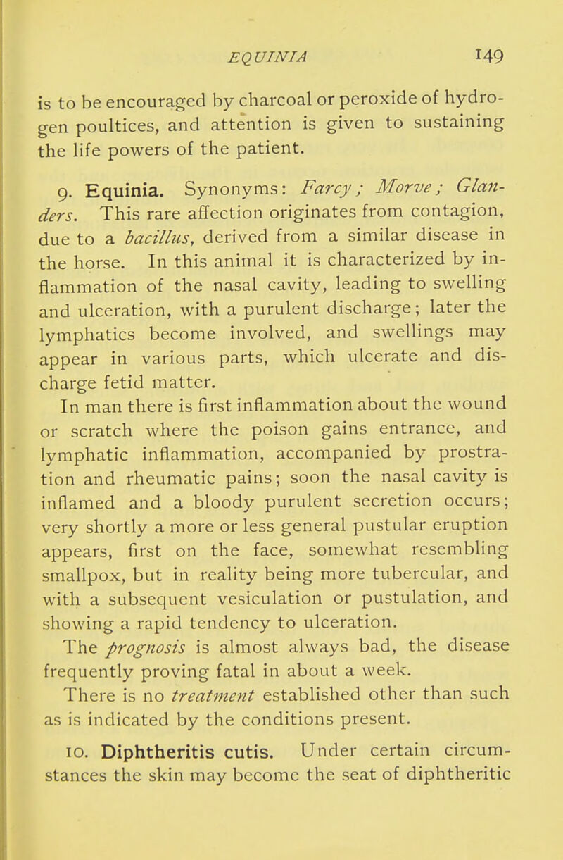 is to be encouraged by charcoal or peroxide of hydro- gen poultices, and attention is given to sustaining the life powers of the patient. 9. Equinia. Synonyms: Farcy; Morve; Glan- ders. This rare affection originates from contagion, due to a bacillus, derived from a similar disease in the horse. In this animal it is characterized by in- flammation of the nasal cavity, leading to swelling and ulceration, with a purulent discharge; later the lymphatics become involved, and swellings may appear in various parts, which ulcerate and dis- charge fetid matter. In man there is first inflammation about the wound or scratch where the poison gains entrance, and lymphatic inflammation, accompanied by prostra- tion and rheumatic pains; soon the nasal cavity is inflamed and a bloody purulent secretion occurs; very shortly a more or less general pustular eruption appears, first on the face, somewhat resembling smallpox, but in reality being more tubercular, and with a subsequent vesiculation or pustulation, and showing a rapid tendency to ulceration. The prognosis is almost always bad, the disease frequently proving fatal in about a week. There is no treatment established other than such as is indicated by the conditions present. 10. Diphtheritis cutis. Under certain circum- stances the skin may become the seat of diphtheritic