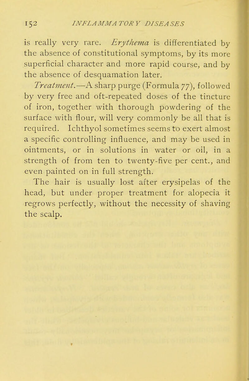 is really very rare. Erythema is differentiated by the absence of constitutional symptoms, by its more superficial character and more rapid course, and by the absence of desquamation later. Treatment.—A sharp purge (Formula 77), followed by very free and oft-repeated doses of the tincture of iron, together with thorough powdering of the surface with flour, will very commonly be all that is required. Ichthyol sometimes seems to exert almost a specific controlling influence, and may be used in ointments, or in solutions in water or oil, in a strength of from ten to twenty-five per cent., and even painted on in full strength. The hair is usually lost after erysipelas of the head, but under proper treatment for alopecia it regrows perfectly, without the necessity of shaving the scalp.